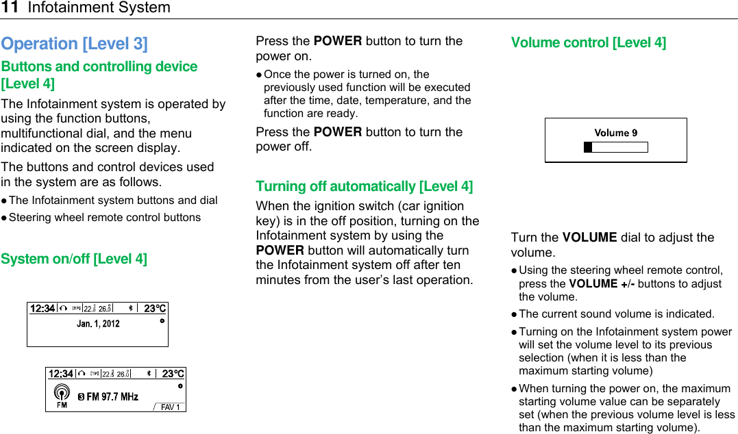11 Infotainment System    Operation [Level 3] Buttons and controlling device [Level 4] The Infotainment system is operated by using the function buttons, multifunctional dial, and the menu indicated on the screen display. The buttons and control devices used in the system are as follows.  The Infotainment system buttons and dial  Steering wheel remote control buttons  System on/off [Level 4]  Press the POWER button to turn the power on.  Once the power is turned on, the previously used function will be executed after the time, date, temperature, and the function are ready. Press the POWER button to turn the power off.  Turning off automatically [Level 4] When the ignition switch (car ignition key) is in the off position, turning on the Infotainment system by using the POWER button will automatically turn the Infotainment system off after ten minutes from the user’s last operation. Volume control [Level 4]  Turn the VOLUME dial to adjust the volume.  Using the steering wheel remote control, press the VOLUME +/- buttons to adjust the volume.  The current sound volume is indicated.  Turning on the Infotainment system power will set the volume level to its previous selection (when it is less than the maximum starting volume)  When turning the power on, the maximum starting volume value can be separately set (when the previous volume level is less than the maximum starting volume).   