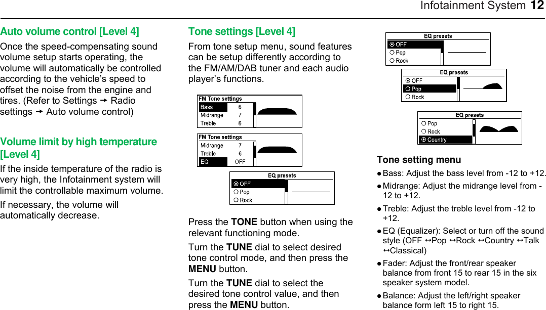 Infotainment System 12 Auto volume control [Level 4] Once the speed-compensating sound volume setup starts operating, the volume will automatically be controlled according to the vehicle’s speed to offset the noise from the engine and tires. (Refer to Settings  Radio settings  Auto volume control)  Volume limit by high temperature [Level 4] If the inside temperature of the radio is very high, the Infotainment system will limit the controllable maximum volume. If necessary, the volume will automatically decrease.  Tone settings [Level 4] From tone setup menu, sound features can be setup differently according to the FM/AM/DAB tuner and each audio player’s functions.  Press the TONE button when using the relevant functioning mode. Turn the TUNE dial to select desired tone control mode, and then press the MENU button. Turn the TUNE dial to select the desired tone control value, and then press the MENU button.  Tone setting menu  Bass: Adjust the bass level from -12 to +12.  Midrange: Adjust the midrange level from -12 to +12.  Treble: Adjust the treble level from -12 to +12.  EQ (Equalizer): Select or turn off the sound style (OFF  Pop  Rock  Country  Talk    Classical)  Fader: Adjust the front/rear speaker balance from front 15 to rear 15 in the six speaker system model.  Balance: Adjust the left/right speaker balance form left 15 to right 15.   