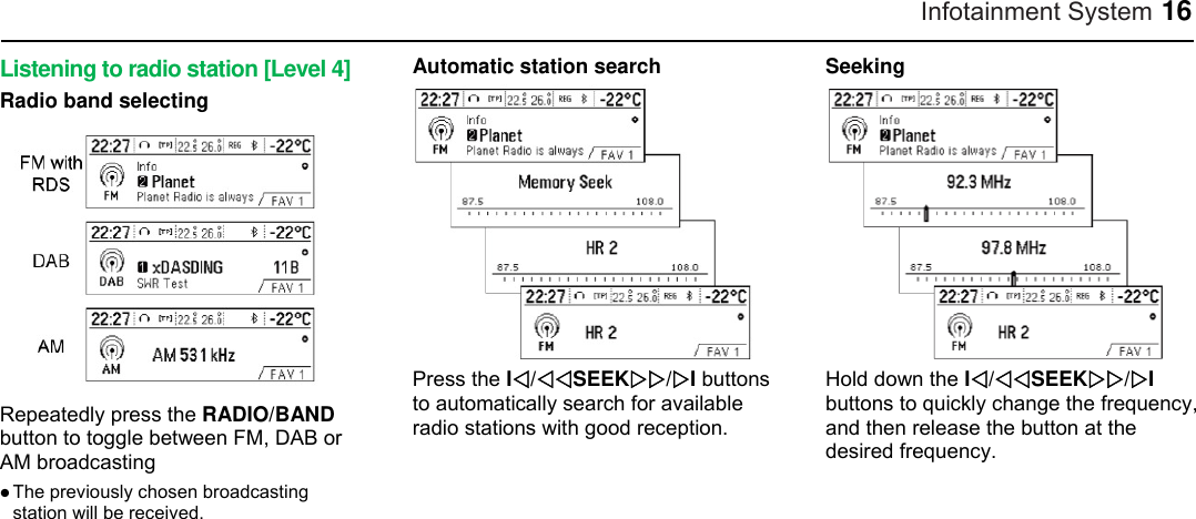 Infotainment System 16 Listening to radio station [Level 4] Radio band selecting  Repeatedly press the RADIO/BAND button to toggle between FM, DAB or AM broadcasting  The previously chosen broadcasting station will be received.  Automatic station search  Press the I/SEEK/I buttons to automatically search for available radio stations with good reception.  Seeking  Hold down the I/SEEK/I buttons to quickly change the frequency, and then release the button at the desired frequency.    