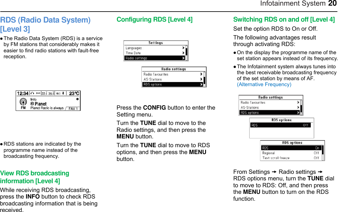 Infotainment System 20 RDS (Radio Data System) [Level 3]  The Radio Data System (RDS) is a service by FM stations that considerably makes it easier to find radio stations with fault-free reception.   RDS stations are indicated by the programme name instead of the broadcasting frequency.  View RDS broadcasting information [Level 4] While receiving RDS broadcasting, press the INFO button to check RDS broadcasting information that is being received. Configuring RDS [Level 4]  Press the CONFIG button to enter the Setting menu. Turn the TUNE dial to move to the Radio settings, and then press the MENU button. Turn the TUNE dial to move to RDS options, and then press the MENU button.     Switching RDS on and off [Level 4] Set the option RDS to On or Off. The following advantages result through activating RDS:  On the display the programme name of the set station appears instead of its frequency.  The Infotainment system always tunes into the best receivable broadcasting frequency of the set station by means of AF. (Alternative Frequency)  From Settings  Radio settings  RDS options menu, turn the TUNE dial to move to RDS: Off, and then press the MENU button to turn on the RDS function.  