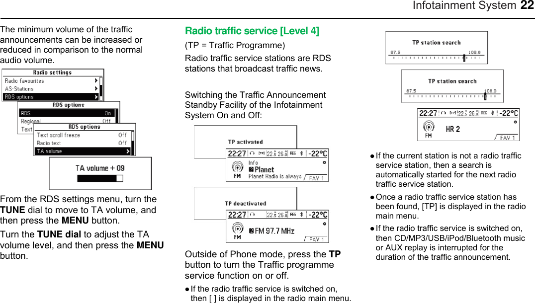 Infotainment System 22 The minimum volume of the traffic announcements can be increased or reduced in comparison to the normal audio volume.  From the RDS settings menu, turn the TUNE dial to move to TA volume, and then press the MENU button. Turn the TUNE dial to adjust the TA volume level, and then press the MENU button. Radio traffic service [Level 4] (TP = Traffic Programme) Radio traffic service stations are RDS stations that broadcast traffic news.  Switching the Traffic Announcement Standby Facility of the Infotainment System On and Off:  Outside of Phone mode, press the TP button to turn the Traffic programme service function on or off.  If the radio traffic service is switched on, then [ ] is displayed in the radio main menu.   If the current station is not a radio traffic service station, then a search is automatically started for the next radio traffic service station.  Once a radio traffic service station has been found, [TP] is displayed in the radio main menu.  If the radio traffic service is switched on, then CD/MP3/USB/iPod/Bluetooth music or AUX replay is interrupted for the duration of the traffic announcement.    