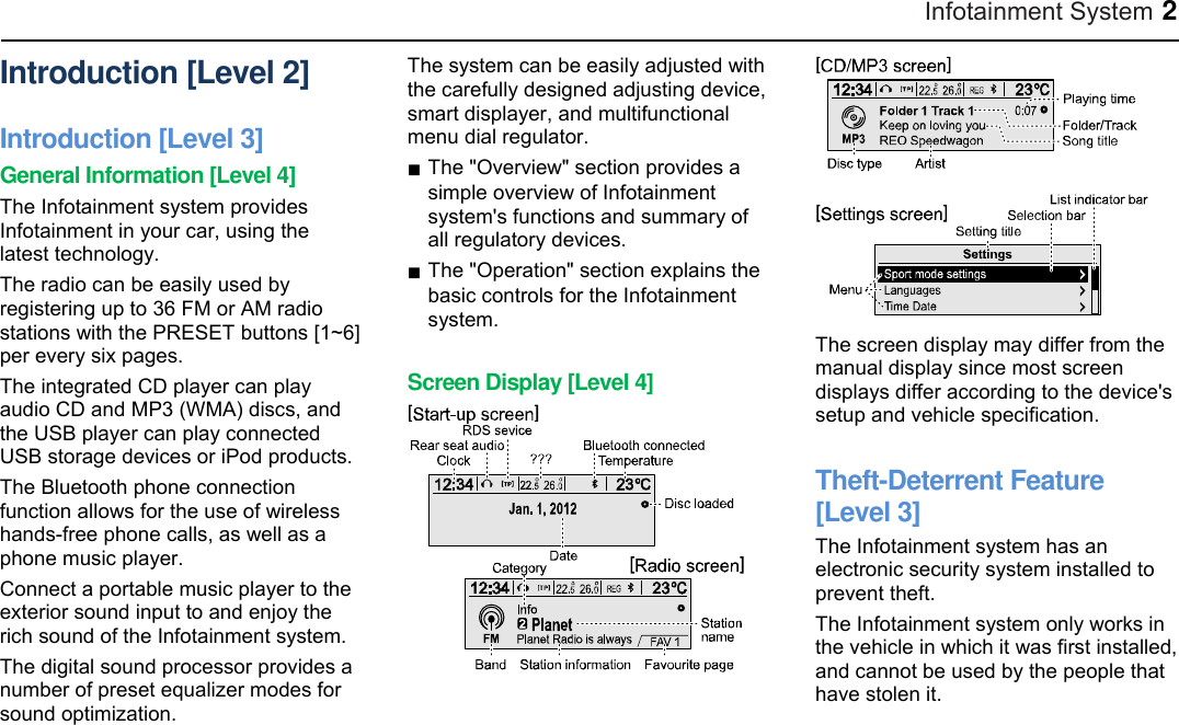 Infotainment System 2 Introduction [Level 2] Introduction [Level 3] General Information [Level 4] The Infotainment system provides Infotainment in your car, using the latest technology. The radio can be easily used by registering up to 36 FM or AM radio stations with the PRESET buttons [1~6] per every six pages. The integrated CD player can play audio CD and MP3 (WMA) discs, and the USB player can play connected USB storage devices or iPod products. The Bluetooth phone connection function allows for the use of wireless hands-free phone calls, as well as a phone music player. Connect a portable music player to the exterior sound input to and enjoy the rich sound of the Infotainment system. The digital sound processor provides a number of preset equalizer modes for sound optimization. The system can be easily adjusted with the carefully designed adjusting device, smart displayer, and multifunctional menu dial regulator. ■ The &quot;Overview&quot; section provides a simple overview of Infotainment system&apos;s functions and summary of all regulatory devices. ■ The &quot;Operation&quot; section explains the basic controls for the Infotainment system.  Screen Display [Level 4]   The screen display may differ from the manual display since most screen displays differ according to the device&apos;s setup and vehicle specification.  Theft-Deterrent Feature [Level 3] The Infotainment system has an electronic security system installed to prevent theft. The Infotainment system only works in the vehicle in which it was first installed, and cannot be used by the people that have stolen it.  