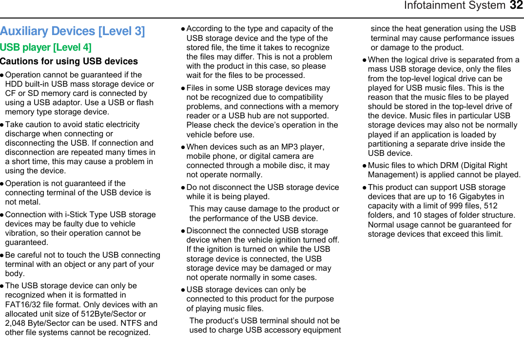 Infotainment System 32 Auxiliary Devices [Level 3] USB player [Level 4] Cautions for using USB devices  Operation cannot be guaranteed if the HDD built-in USB mass storage device or CF or SD memory card is connected by using a USB adaptor. Use a USB or flash memory type storage device.  Take caution to avoid static electricity discharge when connecting or disconnecting the USB. If connection and disconnection are repeated many times in a short time, this may cause a problem in using the device.  Operation is not guaranteed if the connecting terminal of the USB device is not metal.  Connection with i-Stick Type USB storage devices may be faulty due to vehicle vibration, so their operation cannot be guaranteed.  Be careful not to touch the USB connecting terminal with an object or any part of your body.  The USB storage device can only be recognized when it is formatted in FAT16/32 file format. Only devices with an allocated unit size of 512Byte/Sector or 2,048 Byte/Sector can be used. NTFS and other file systems cannot be recognized.  According to the type and capacity of the USB storage device and the type of the stored file, the time it takes to recognize the files may differ. This is not a problem with the product in this case, so please wait for the files to be processed.  Files in some USB storage devices may not be recognized due to compatibility problems, and connections with a memory reader or a USB hub are not supported. Please check the device’s operation in the vehicle before use.  When devices such as an MP3 player, mobile phone, or digital camera are connected through a mobile disc, it may not operate normally.  Do not disconnect the USB storage device while it is being played.   This may cause damage to the product or the performance of the USB device.  Disconnect the connected USB storage device when the vehicle ignition turned off. If the ignition is turned on while the USB storage device is connected, the USB storage device may be damaged or may not operate normally in some cases.  USB storage devices can only be connected to this product for the purpose of playing music files. The product’s USB terminal should not be used to charge USB accessory equipment since the heat generation using the USB terminal may cause performance issues or damage to the product.  When the logical drive is separated from a mass USB storage device, only the files from the top-level logical drive can be played for USB music files. This is the reason that the music files to be played should be stored in the top-level drive of the device. Music files in particular USB storage devices may also not be normally played if an application is loaded by partitioning a separate drive inside the USB device.  Music files to which DRM (Digital Right Management) is applied cannot be played.  This product can support USB storage devices that are up to 16 Gigabytes in capacity with a limit of 999 files, 512 folders, and 10 stages of folder structure. Normal usage cannot be guaranteed for storage devices that exceed this limit. 