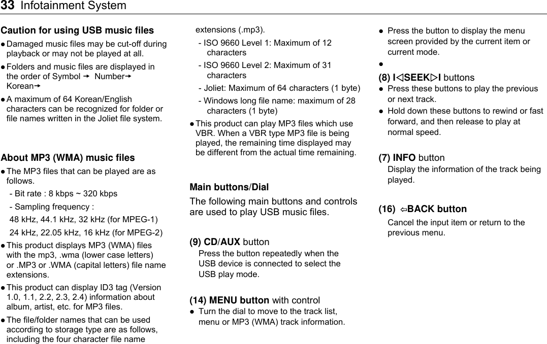 33 Infotainment System    Caution for using USB music files  Damaged music files may be cut-off during playback or may not be played at all.  Folders and music files are displayed in the order of Symbol  Number Korean  A maximum of 64 Korean/English characters can be recognized for folder or file names written in the Joliet file system.   About MP3 (WMA) music files  The MP3 files that can be played are as follows. - Bit rate : 8 kbps ~ 320 kbps - Sampling frequency :   48 kHz, 44.1 kHz, 32 kHz (for MPEG-1) 24 kHz, 22.05 kHz, 16 kHz (for MPEG-2)  This product displays MP3 (WMA) files with the mp3, .wma (lower case letters) or .MP3 or .WMA (capital letters) file name extensions.  This product can display ID3 tag (Version 1.0, 1.1, 2.2, 2.3, 2.4) information about album, artist, etc. for MP3 files.  The file/folder names that can be used according to storage type are as follows, including the four character file name extensions (.mp3). - ISO 9660 Level 1: Maximum of 12 characters - ISO 9660 Level 2: Maximum of 31 characters - Joliet: Maximum of 64 characters (1 byte) - Windows long file name: maximum of 28 characters (1 byte)  This product can play MP3 files which use VBR. When a VBR type MP3 file is being played, the remaining time displayed may be different from the actual time remaining.  Main buttons/Dial The following main buttons and controls are used to play USB music files.  (9) CD/AUX button Press the button repeatedly when the USB device is connected to select the USB play mode.  (14) MENU button with control  Turn the dial to move to the track list, menu or MP3 (WMA) track information.  Press the button to display the menu screen provided by the current item or current mode.   (8) ISEEKI buttons  Press these buttons to play the previous or next track.  Hold down these buttons to rewind or fast forward, and then release to play at normal speed.  (7) INFO button Display the information of the track being played.  (16)  ⇦BACK button   Cancel the input item or return to the previous menu.  