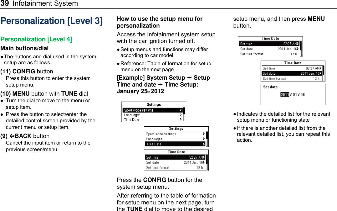39 Infotainment System    Personalization [Level 3] Personalization [Level 4] Main buttons/dial  The buttons and dial used in the system setup are as follows. (11) CONFIG button  Press this button to enter the system setup menu. (10) MENU button with TUNE dial  Turn the dial to move to the menu or setup item.  Press the button to select/enter the detailed control screen provided by the current menu or setup item. (9) BACK button Cancel the input item or return to the previous screen/menu.  How to use the setup menu for personalization Access the Infotainment system setup with the car ignition turned off.    Setup menus and functions may differ according to car model.  Reference: Table of formation for setup menu on the next page [Example] System Setup  Setup Time and date  Time Setup: January 25th 2012  Press the CONFIG button for the system setup menu. After referring to the table of formation for setup menu on the next page, turn the TUNE dial to move to the desired setup menu, and then press MENU button.   Indicates the detailed list for the relevant setup menu or functioning state  If there is another detailed list from the relevant detailed list, you can repeat this action. 