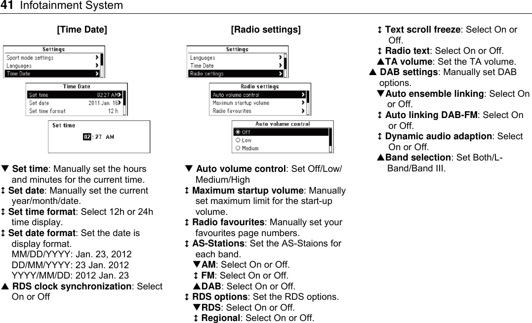 41 Infotainment System    [Time Date]   Set time: Manually set the hours and minutes for the current time.  Set date: Manually set the current year/month/date.  Set time format: Select 12h or 24h time display.  Set date format: Set the date is display format. MM/DD/YYYY: Jan. 23, 2012 DD/MM/YYYY: 23 Jan. 2012 YYYY/MM/DD: 2012 Jan. 23  RDS clock synchronization: Select On or Off [Radio settings]   Auto volume control: Set Off/Low/ Medium/High  Maximum startup volume: Manually set maximum limit for the start-up volume.  Radio favourites: Manually set your favourites page numbers.  AS-Stations: Set the AS-Staions for each band. AM: Select On or Off.  FM: Select On or Off. DAB: Select On or Off.  RDS options: Set the RDS options. RDS: Select On or Off.  Regional: Select On or Off.  Text scroll freeze: Select On or Off.  Radio text: Select On or Off. TA volume: Set the TA volume.  DAB settings: Manually set DAB options. Auto ensemble linking: Select On or Off.  Auto linking DAB-FM: Select On or Off.  Dynamic audio adaption: Select On or Off. Band selection: Set Both/L-Band/Band III.   