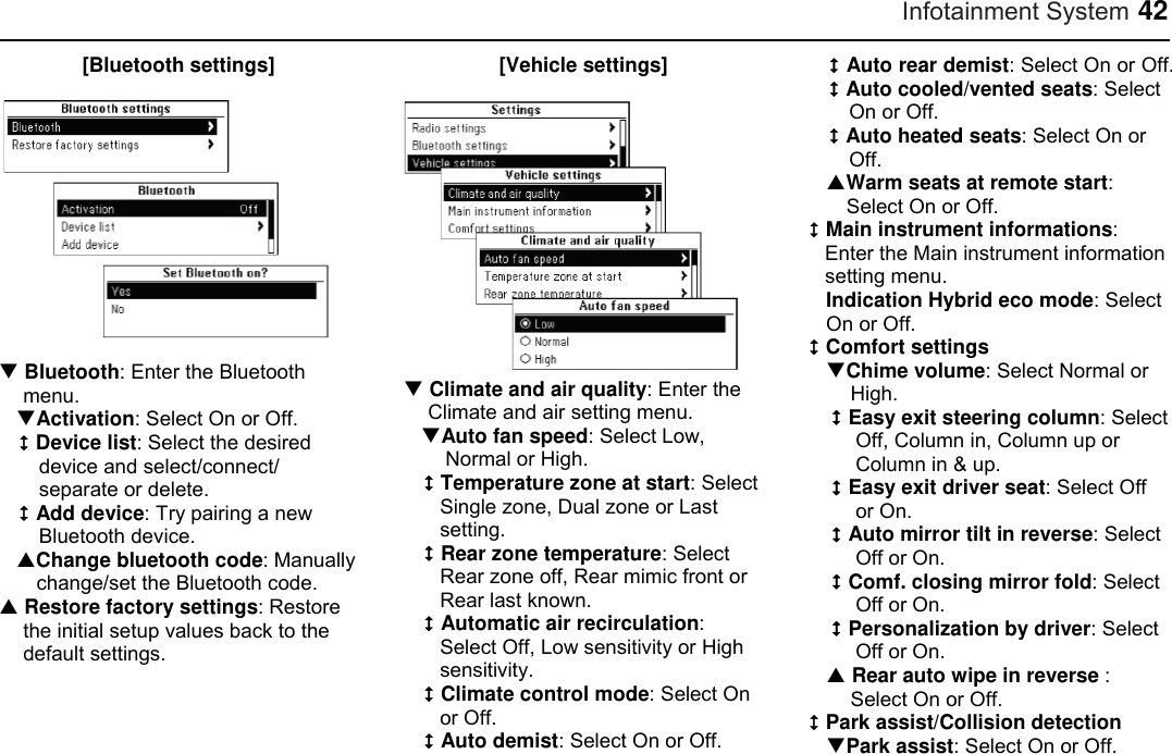 Infotainment System 42 [Bluetooth settings]   Bluetooth: Enter the Bluetooth menu. Activation: Select On or Off.  Device list: Select the desired device and select/connect/ separate or delete.  Add device: Try pairing a new Bluetooth device. Change bluetooth code: Manually change/set the Bluetooth code.  Restore factory settings: Restore the initial setup values back to the default settings. [Vehicle settings]    Climate and air quality: Enter the Climate and air setting menu. Auto fan speed: Select Low, Normal or High.  Temperature zone at start: Select Single zone, Dual zone or Last setting.  Rear zone temperature: Select Rear zone off, Rear mimic front or Rear last known.  Automatic air recirculation: Select Off, Low sensitivity or High sensitivity.  Climate control mode: Select On or Off.  Auto demist: Select On or Off.  Auto rear demist: Select On or Off.  Auto cooled/vented seats: Select On or Off.  Auto heated seats: Select On or Off. Warm seats at remote start: Select On or Off.  Main instrument informations: Enter the Main instrument information setting menu. Indication Hybrid eco mode: Select On or Off.  Comfort settings Chime volume: Select Normal or High.  Easy exit steering column: Select Off, Column in, Column up or Column in &amp; up.  Easy exit driver seat: Select Off or On.  Auto mirror tilt in reverse: Select Off or On.  Comf. closing mirror fold: Select Off or On.  Personalization by driver: Select Off or On.  Rear auto wipe in reverse : Select On or Off.  Park assist/Collision detection Park assist: Select On or Off. 