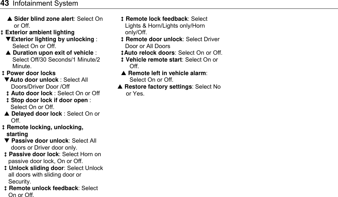 43 Infotainment System     Sider blind zone alert: Select On or Off.  Exterior ambient lighting Exterior lighting by unlocking : Select On or Off.    Duration upon exit of vehicle : Select Off/30 Seconds/1 Minute/2 Minute.  Power door locks Auto door unlock : Select All Doors/Driver Door /Off  Auto door lock : Select On or Off  Stop door lock if door open : Select On or Off.  Delayed door lock : Select On or Off.  Remote locking, unlocking, starting  Passive door unlock: Select All doors or Driver door only.  Passive door lock: Select Horn on passive door lock, On or Off.  Unlock sliding door: Select Unlock all doors with sliding door or Security.  Remote unlock feedback: Select On or Off.  Remote lock feedback: Select Lights &amp; Horn/Lights only/Horn only/Off.  Remote door unlock: Select Driver Door or All Doors Auto relock doors: Select On or Off.  Vehicle remote start: Select On or Off.  Remote left in vehicle alarm: Select On or Off.  Restore factory settings: Select No or Yes.    