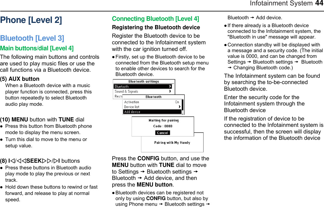 Infotainment System 44 Phone [Level 2] Bluetooth [Level 3] Main buttons/dial [Level 4] The following main buttons and controls are used to play music files or use the call functions via a Bluetooth device. (5) AUX button When a Bluetooth device with a music player function is connected, press this button repeatedly to select Bluetooth audio play mode.  (10) MENU button with TUNE dial  Press this button from Bluetooth phone mode to display the menu screen.  Turn this dial to move to the menu or setup value.  (8) I/SEEK/I buttons  Press these buttons in Bluetooth audio play mode to play the previous or next track.  Hold down these buttons to rewind or fast forward, and release to play at normal speed. Connecting Bluetooth [Level 4] Registering the Bluetooth device Register the Bluetooth device to be connected to the Infotainment system with the car ignition turned off.  Firstly, set up the Bluetooth device to be connected from the Bluetooth setup menu to enable other devices to search for the Bluetooth device.  Press the CONFIG button, and use the MENU button with TUNE dial to move to Settings  Bluetooth settings  Bluetooth  Add device, and then press the MENU button.  Bluetooth devices can be registered not only by using CONFIG button, but also by using Phone menu  Bluetooth settings  Bluetooth  Add device.  If there already is a Bluetooth device connected to the Infotainment system, the &quot;Bluetooth in use&quot; message will appear.  Connection standby will be displayed with a message and a security code. (The initial value is 0000, and can be changed from Settings  Bluetooth settings  Bluetooth  Changing Bluetooth code.) The Infotainment system can be found by searching the to-be-connected Bluetooth device. Enter the security code for the Infotainment system through the Bluetooth device If the registration of device to be connected to the Infotainment system is successful, then the screen will display the information of the Bluetooth device 