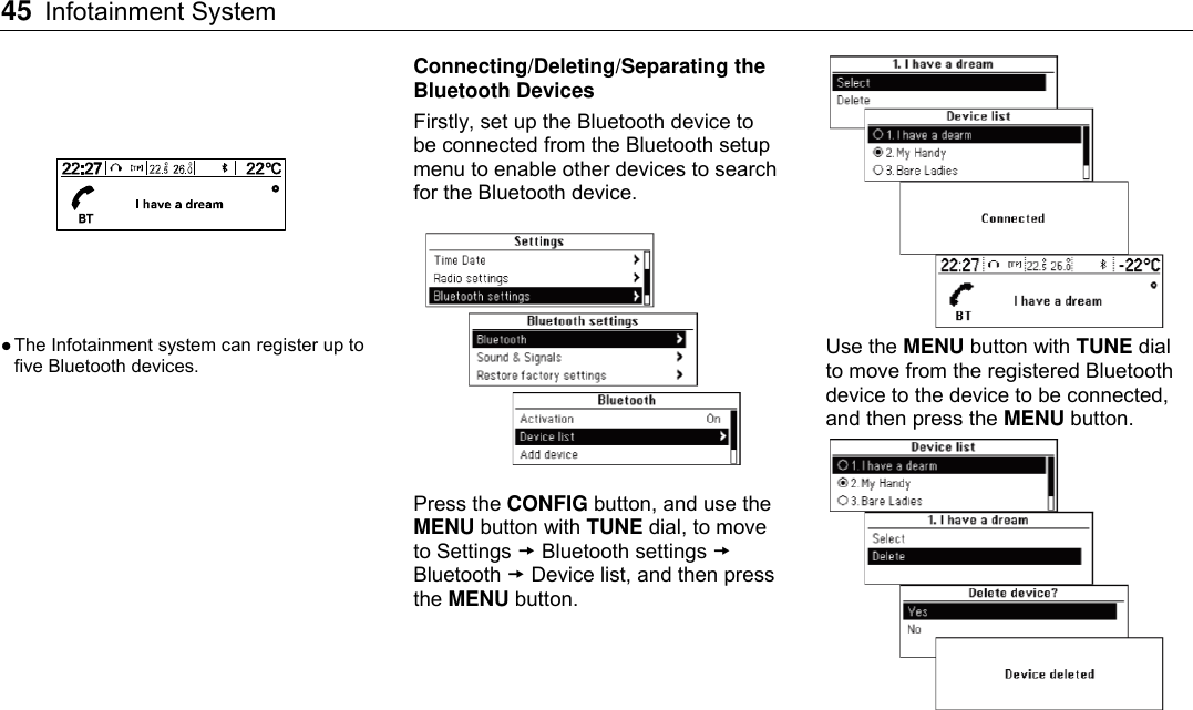 45 Infotainment System      The Infotainment system can register up to five Bluetooth devices. Connecting/Deleting/Separating the Bluetooth Devices Firstly, set up the Bluetooth device to be connected from the Bluetooth setup menu to enable other devices to search for the Bluetooth device.  Press the CONFIG button, and use the MENU button with TUNE dial, to move to Settings  Bluetooth settings  Bluetooth  Device list, and then press the MENU button.  Use the MENU button with TUNE dial to move from the registered Bluetooth device to the device to be connected, and then press the MENU button.  