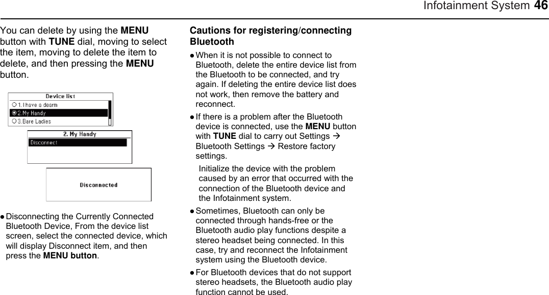 Infotainment System 46 You can delete by using the MENU button with TUNE dial, moving to select the item, moving to delete the item to delete, and then pressing the MENU button.   Disconnecting the Currently Connected Bluetooth Device, From the device list screen, select the connected device, which will display Disconnect item, and then press the MENU button.  Cautions for registering/connecting Bluetooth  When it is not possible to connect to Bluetooth, delete the entire device list from the Bluetooth to be connected, and try again. If deleting the entire device list does not work, then remove the battery and reconnect.  If there is a problem after the Bluetooth device is connected, use the MENU button with TUNE dial to carry out Settings  Bluetooth Settings  Restore factory settings. Initialize the device with the problem caused by an error that occurred with the connection of the Bluetooth device and the Infotainment system.  Sometimes, Bluetooth can only be connected through hands-free or the Bluetooth audio play functions despite a stereo headset being connected. In this case, try and reconnect the Infotainment system using the Bluetooth device.  For Bluetooth devices that do not support stereo headsets, the Bluetooth audio play function cannot be used.    