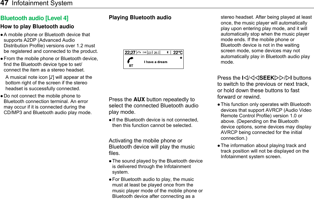 47 Infotainment System    Bluetooth audio [Level 4] How to play Bluetooth audio  A mobile phone or Bluetooth device that supports A2DP (Advanced Audio Distribution Profile) versions over 1.2 must be registered and connected to the product.  From the mobile phone or Bluetooth device, find the Bluetooth device type to set/ connect the item as a stereo headset. A musical note icon [♪] will appear at the bottom right of the screen if the stereo headset is successfully connected.  Do not connect the mobile phone to Bluetooth connection terminal. An error may occur if it is connected during the CD/MP3 and Bluetooth audio play mode. Playing Bluetooth audio  Press the AUX button repeatedly to select the connected Bluetooth audio play mode.  If the Bluetooth device is not connected, then this function cannot be selected.  Activating the mobile phone or Bluetooth device will play the music files.  The sound played by the Bluetooth device is delivered through the Infotainment system.  For Bluetooth audio to play, the music must at least be played once from the music player mode of the mobile phone or Bluetooth device after connecting as a stereo headset. After being played at least once, the music player will automatically play upon entering play mode, and it will automatically stop when the music player mode ends. If the mobile phone or Bluetooth device is not in the waiting screen mode, some devices may not automatically play in Bluetooth audio play mode.  Press the I/SEEK/I buttons to switch to the previous or next track, or hold down these buttons to fast forward or rewind.  This function only operates with Bluetooth devices that support AVRCP (Audio Video Remote Control Profile) version 1.0 or above. (Depending on the Bluetooth device options, some devices may display AVRCP being connected for the initial connection.)  The information about playing track and track position will not be displayed on the Infotainment system screen. 