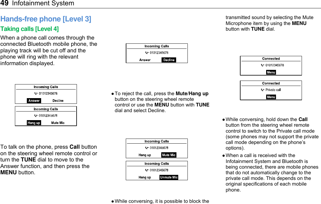 49 Infotainment System    Hands-free phone [Level 3] Taking calls [Level 4] When a phone call comes through the connected Bluetooth mobile phone, the playing track will be cut off and the phone will ring with the relevant information displayed.  To talk on the phone, press Call button on the steering wheel remote control or turn the TUNE dial to move to the Answer function, and then press the MENU button.   To reject the call, press the Mute/Hang up button on the steering wheel remote control or use the MENU button with TUNE dial and select Decline.    While conversing, it is possible to block the transmitted sound by selecting the Mute Microphone item by using the MENU button with TUNE dial.    While conversing, hold down the Call button from the steering wheel remote control to switch to the Private call mode (some phones may not support the private call mode depending on the phone’s options).  When a call is received with the Infotainment System and Bluetooth is being connected, there are mobile phones that do not automatically change to the private call mode. This depends on the original specifications of each mobile phone.   