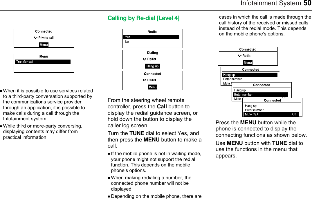 Infotainment System 50   When it is possible to use services related to a third-party conversation supported by the communications service provider through an application, it is possible to make calls during a call through the Infotainment system.  While third or more-party conversing, displaying contents may differ from practical information.  Calling by Re-dial [Level 4]  From the steering wheel remote controller, press the Call button to display the redial guidance screen, or hold down the button to display the caller log screen. Turn the TUNE dial to select Yes, and then press the MENU button to make a call.  If the mobile phone is not in waiting mode, your phone might not support the redial function. This depends on the mobile phone’s options.  When making redialing a number, the connected phone number will not be displayed.  Depending on the mobile phone, there are cases in which the call is made through the call history of the received or missed calls instead of the redial mode. This depends on the mobile phone’s options.   Press the MENU button while the phone is connected to display the connecting functions as shown below. Use MENU button with TUNE dial to use the functions in the menu that appears.