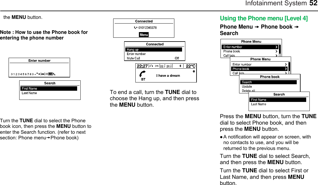 Infotainment System 52 the MENU button.  Note : How to use the Phone book for entering the phone number  Turn the TUNE dial to select the Phone book icon, then press the MENU button to enter the Search function. (refer to next section: Phone menuPhone book)   To end a call, turn the TUNE dial to choose the Hang up, and then press the MENU button.  Using the Phone menu [Level 4] Phone Menu  Phone book  Search  Press the MENU button, turn the TUNE dial to select Phone book, and then press the MENU button.  A notification will appear on screen, with no contacts to use, and you will be returned to the previous menu. Turn the TUNE dial to select Search, and then press the MENU button. Turn the TUNE dial to select First or Last Name, and then press MENU button. 