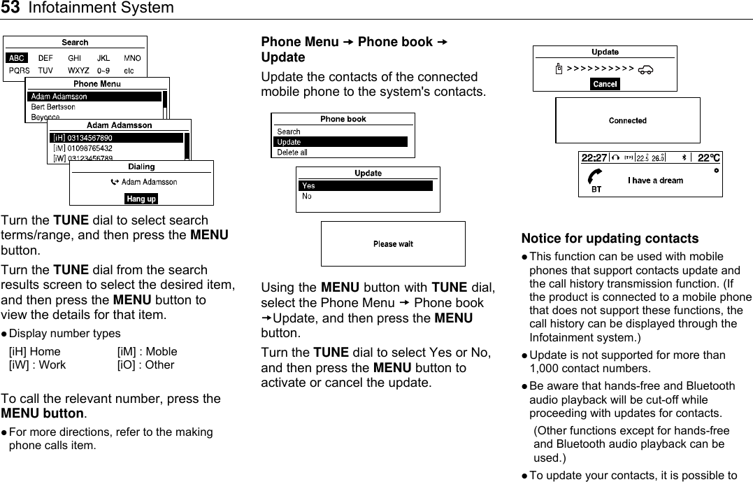 53 Infotainment System     Turn the TUNE dial to select search terms/range, and then press the MENU button. Turn the TUNE dial from the search results screen to select the desired item, and then press the MENU button to view the details for that item.  Display number types [iH] Home  [iM] : Moble [iW] : Work    [iO] : Other  To call the relevant number, press the MENU button.  For more directions, refer to the making phone calls item.  Phone Menu  Phone book  Update Update the contacts of the connected mobile phone to the system&apos;s contacts.  Using the MENU button with TUNE dial, select the Phone Menu  Phone book Update, and then press the MENU button. Turn the TUNE dial to select Yes or No, and then press the MENU button to activate or cancel the update.   Notice for updating contacts  This function can be used with mobile phones that support contacts update and the call history transmission function. (If the product is connected to a mobile phone that does not support these functions, the call history can be displayed through the Infotainment system.)  Update is not supported for more than 1,000 contact numbers.  Be aware that hands-free and Bluetooth audio playback will be cut-off while proceeding with updates for contacts. (Other functions except for hands-free and Bluetooth audio playback can be used.)  To update your contacts, it is possible to 
