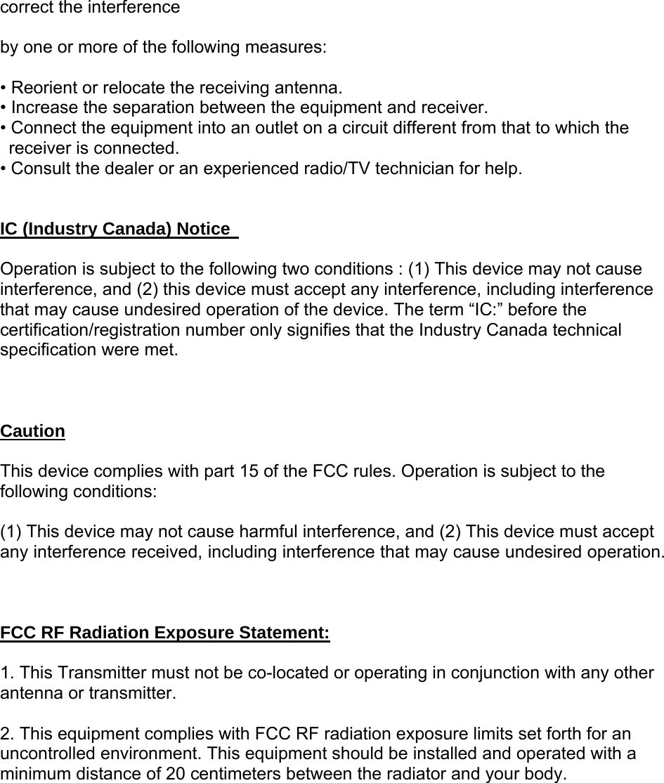 correct the interference    by one or more of the following measures:    • Reorient or relocate the receiving antenna.   • Increase the separation between the equipment and receiver.   • Connect the equipment into an outlet on a circuit different from that to which the receiver is connected.   • Consult the dealer or an experienced radio/TV technician for help.       IC (Industry Canada) Notice    Operation is subject to the following two conditions : (1) This device may not cause interference, and (2) this device must accept any interference, including interference that may cause undesired operation of the device. The term “IC:” before the certification/registration number only signifies that the Industry Canada technical specification were met.    Caution  This device complies with part 15 of the FCC rules. Operation is subject to the following conditions:    (1) This device may not cause harmful interference, and (2) This device must accept any interference received, including interference that may cause undesired operation.    FCC RF Radiation Exposure Statement:  1. This Transmitter must not be co-located or operating in conjunction with any other antenna or transmitter.  2. This equipment complies with FCC RF radiation exposure limits set forth for an uncontrolled environment. This equipment should be installed and operated with a minimum distance of 20 centimeters between the radiator and your body. 