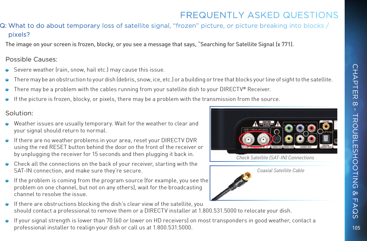 105FREQUENTLY ASKED QUESTIONSQ:  What to do about temporary loss of satellite signal, “frozen” picture, or picture breaking into blocks / pixels?The image on your screen is frozen, blocky, or you see a message that says, “Searching for Satellite Signal (x 771).Possible Causes:   Severe weather (rain, snow, hail etc.) may cause this issue.    There may be an obstruction to your dish (debris, snow, ice, etc.) or a building or tree that blocks your line of sight to the satellite.   There may be a problem with the cables running from your satellite dish to your DIRECTV® Receiver.   If the picture is frozen, blocky, or pixels, there may be a problem with the transmission from the source.Solution:   Weather issues are usually temporary. Wait for the weather to clear and your signal should return to normal.   If there are no weather problems in your area, reset your DIRECTV DVR using the red RESET button behind the door on the front of the receiver or by unplugging the receiver for 15 seconds and then plugging it back in.   Check all the connections on the back of your receiver, starting with the SAT-IN connection, and make sure they’re secure.   If the problem is coming from the program source (for example, you see the problem on one channel, but not on any others), wait for the broadcasting channel to resolve the issue.   If there are obstructions blocking the dish’s clear view of the satellite, you should contact a professional to remove them or a DIRECTV installer at 1.800.531.5000 to relocate your dish.   If your signal strength is lower than 70 (60 or lower on HD receivers) on most transponders in good weather, contact a professional installer to realign your dish or call us at 1.800.531.5000.Check Satellite (SAT-IN) ConnectionsCoaxial Satellite CableCHAPTER 8 - TROUBLESHOOTING &amp; FAQS