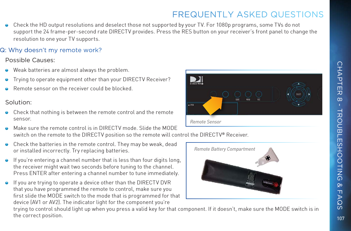 107FREQUENTLY ASKED QUESTIONS    Check the HD output resolutions and deselect those not supported by your TV. For 1080p programs, some TVs do not support the 24 frame-per-second rate DIRECTV provides. Press the RES button on your receiver’s front panel to change the resolution to one your TV supports.Q: Why doesn’t my remote work?Possible Causes:   Weak batteries are almost always the problem.   Trying to operate equipment other than your DIRECTV Receiver?   Remote sensor on the receiver could be blocked.Solution:   Check that nothing is between the remote control and the remote sensor.   Make sure the remote control is in DIRECTV mode. Slide the MODE switch on the remote to the DIRECTV position so the remote will control the DIRECTV® Receiver.   Check the batteries in the remote control. They may be weak, dead or installed incorrectly. Try replacing batteries.    If you’re entering a channel number that is less than four digits long, the receiver might wait two seconds before tuning to the channel. Press ENTER after entering a channel number to tune immediately.   If you are trying to operate a device other than the DIRECTV DVR that you have programmed the remote to control, make sure you ﬁrst slide the MODE switch to the mode that is programmed for that device (AV1 or AV2). The indicator light for the component you’re trying to control should light up when you press a valid key for that component. If it doesn’t, make sure the MODE switch is in the correct position.Remote SensorRemote Battery CompartmentCHAPTER 8 - TROUBLESHOOTING &amp; FAQS