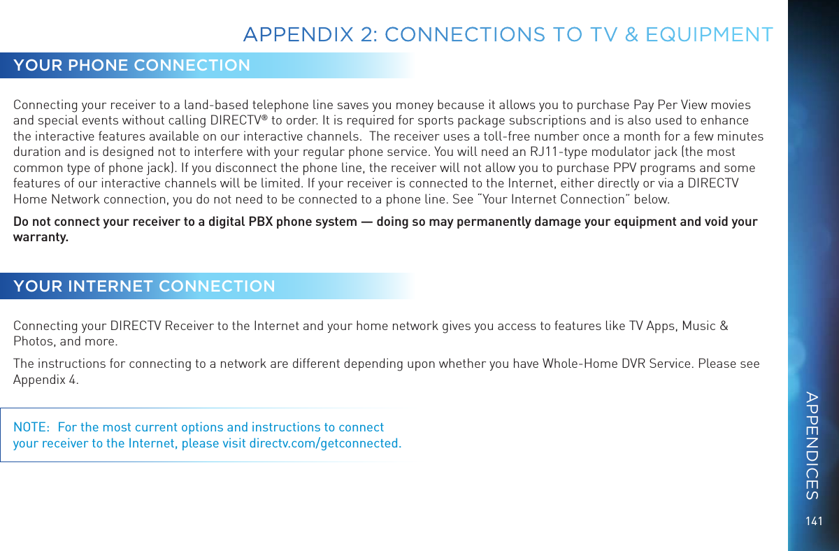 141APPENDIX 2:  CONNECTIONS TO TV &amp; EQUIPMENTYOUR PHONE CONNECTIONConnecting your receiver to a land-based telephone line saves you money because it allows you to purchase Pay Per View movies and special events without calling DIRECTV® to order. It is required for sports package subscriptions and is also used to enhance the interactive features available on our interactive channels.  The receiver uses a toll-free number once a month for a few minutes duration and is designed not to interfere with your regular phone service. You will need an RJ11-type modulator jack (the most common type of phone jack). If you disconnect the phone line, the receiver will not allow you to purchase PPV programs and some features of our interactive channels will be limited. If your receiver is connected to the Internet, either directly or via a DIRECTV Home Network connection, you do not need to be connected to a phone line. See “Your Internet Connection” below.Do not connect your receiver to a digital PBX phone system — doing so may permanently damage your equipment and void your warranty.YOUR INTERNET CONNECTIONConnecting your DIRECTV Receiver to the Internet and your home network gives you access to features like TV Apps, Music &amp; Photos, and more.The instructions for connecting to a network are different depending upon whether you have Whole-Home DVR Service. Please see Appendix 4.NOTE:  For the most current options and instructions to connect your receiver to the Internet, please visit directv.com/getconnected.APPENDICES