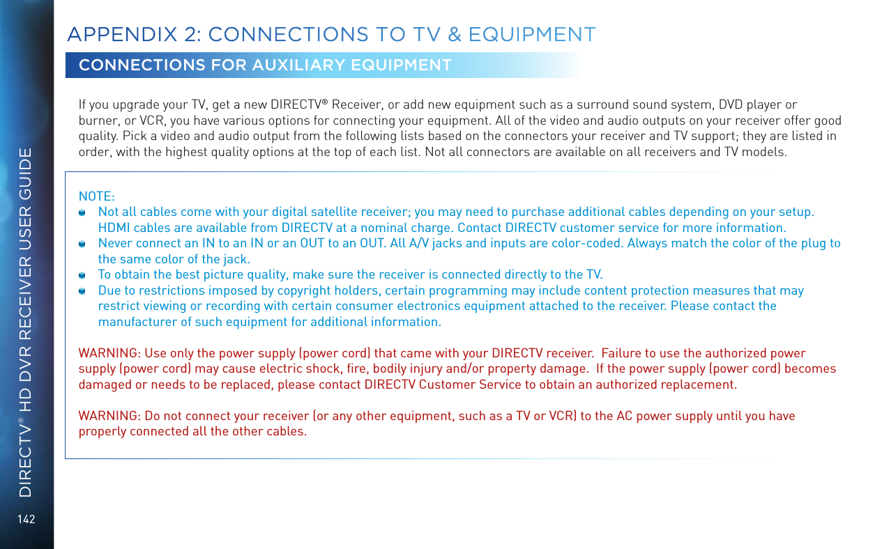 142DIRECTV® HD DVR RECEIVER USER GUIDECONNECTIONS FOR AUXILIARY EQUIPMENTIf you upgrade your TV, get a new DIRECTV® Receiver, or add new equipment such as a surround sound system, DVD player or burner, or VCR, you have various options for connecting your equipment. All of the video and audio outputs on your receiver offer good quality. Pick a video and audio output from the following lists based on the connectors your receiver and TV support; they are listed in order, with the highest quality options at the top of each list. Not all connectors are available on all receivers and TV models.NOTE:   Not all cables come with your digital satellite receiver; you may need to purchase additional cables depending on your setup. HDMI cables are available from DIRECTV at a nominal charge. Contact DIRECTV customer service for more information.  Never connect an IN to an IN or an OUT to an OUT. All A/V jacks and inputs are color-coded. Always match the color of the plug to the same color of the jack.  To obtain the best picture quality, make sure the receiver is connected directly to the TV.  Due to restrictions imposed by copyright holders, certain programming may include content protection measures that may restrict viewing or recording with certain consumer electronics equipment attached to the receiver. Please contact the manufacturer of such equipment for additional information. WARNING: Use only the power supply (power cord) that came with your DIRECTV receiver.  Failure to use the authorized power supply (power cord) may cause electric shock, ﬁre, bodily injury and/or property damage.  If the power supply (power cord) becomes damaged or needs to be replaced, please contact DIRECTV Customer Service to obtain an authorized replacement.WARNING: Do not connect your receiver (or any other equipment, such as a TV or VCR) to the AC power supply until you have properly connected all the other cables. APPENDIX 2:  CONNECTIONS TO TV &amp; EQUIPMENT