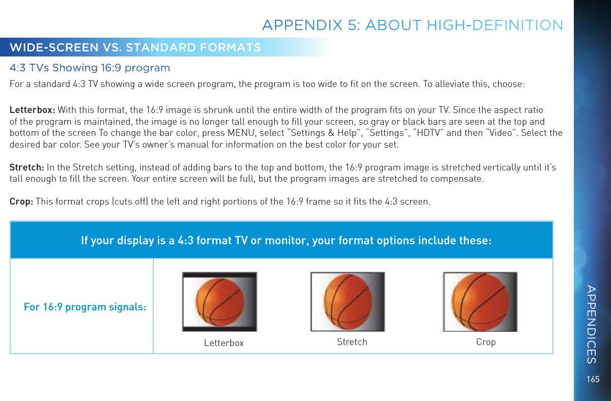 165WIDE-SCREEN VS. STANDARD FORMATS4:3 TVs Showing 16:9 programFor a standard 4:3 TV showing a wide screen program, the program is too wide to ﬁt on the screen. To alleviate this, choose:Letterbox: With this format, the 16:9 image is shrunk until the entire width of the program ﬁts on your TV. Since the aspect ratio of the program is maintained, the image is no longer tall enough to ﬁll your screen, so gray or black bars are seen at the top and bottom of the screen To change the bar color, press MENU, select “Settings &amp; Help”, “Settings”, “HDTV” and then “Video”. Select the desired bar color. See your TV’s owner’s manual for information on the best color for your set.Stretch: In the Stretch setting, instead of adding bars to the top and bottom, the 16:9 program image is stretched vertically until it’s tall enough to ﬁll the screen. Your entire screen will be full, but the program images are stretched to compensate.Crop: This format crops (cuts off) the left and right portions of the 16:9 frame so it ﬁts the 4:3 screen.If your display is a 4:3 format TV or monitor, your format options include these:For 16:9 program signals:Letterbox Stretch CropAPPENDIX 5: ABOUT HIGH-DEFINITIONAPPENDICES