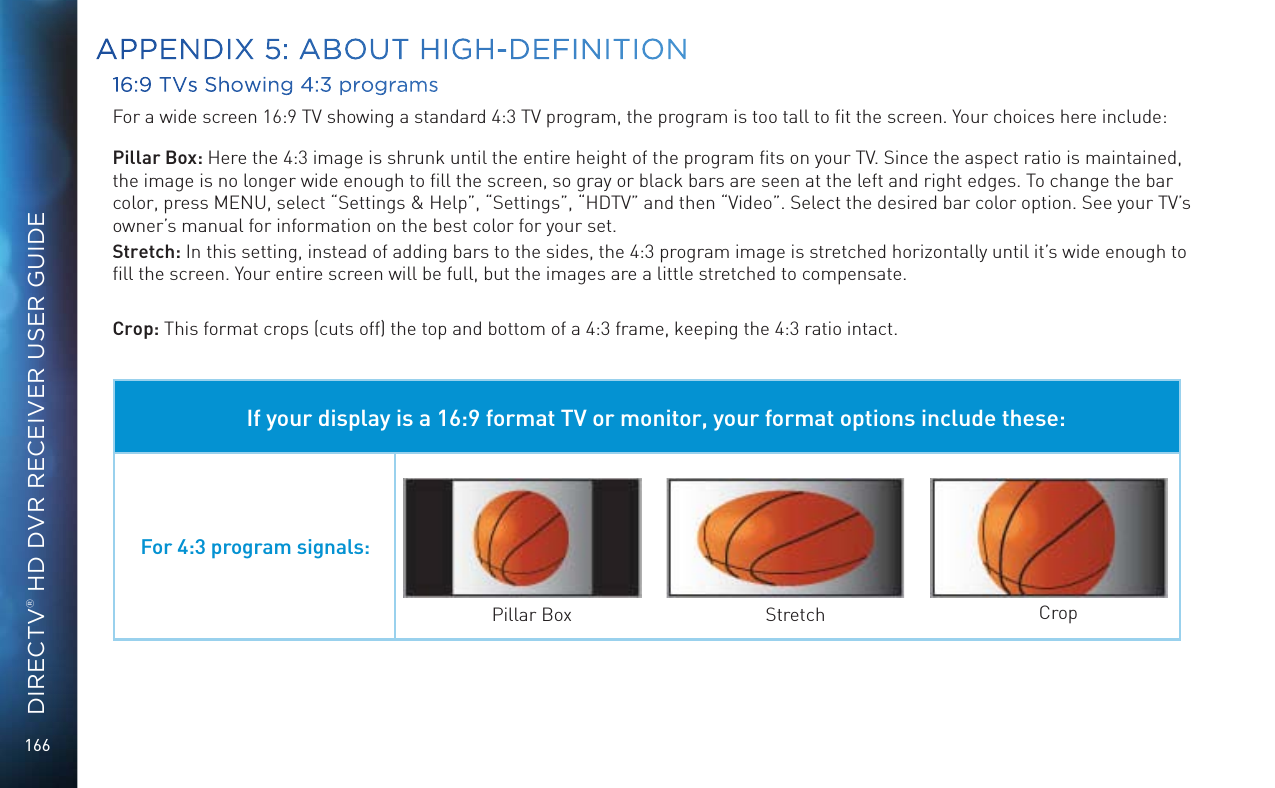 166DIRECTV® HD DVR RECEIVER USER GUIDE16:9 TVs Showing 4:3 programsFor a wide screen 16:9 TV showing a standard 4:3 TV program, the program is too tall to ﬁt the screen. Your choices here include:Pillar Box: Here the 4:3 image is shrunk until the entire height of the program ﬁts on your TV. Since the aspect ratio is maintained, the image is no longer wide enough to ﬁll the screen, so gray or black bars are seen at the left and right edges. To change the bar color, press MENU, select “Settings &amp; Help”, “Settings”, “HDTV” and then “Video”. Select the desired bar color option. See your TV’s owner’s manual for information on the best color for your set.Stretch: In this setting, instead of adding bars to the sides, the 4:3 program image is stretched horizontally until it’s wide enough to ﬁll the screen. Your entire screen will be full, but the images are a little stretched to compensate.Crop: This format crops (cuts off) the top and bottom of a 4:3 frame, keeping the 4:3 ratio intact. If your display is a 16:9 format TV or monitor, your format options include these:For 4:3 program signals:Pillar Box Stretch CropAPPENDIX 5: ABOUT HIGH-DEFINITION