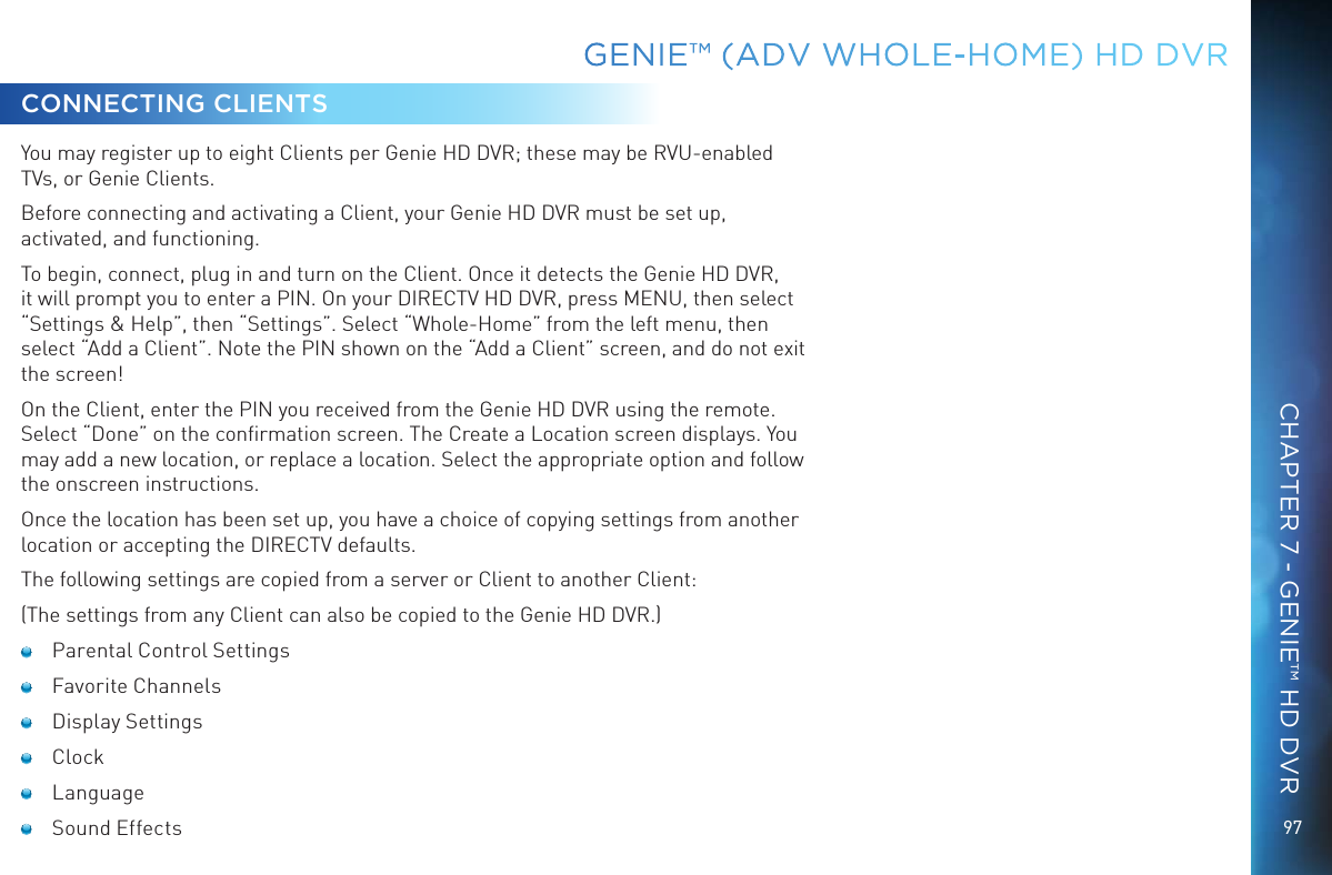 97GENIE™ (ADV WHOLE-HOME) HD DVRCONNECTING CLIENTSYou may register up to eight Clients per Genie HD DVR; these may be RVU-enabled TVs, or Genie Clients.Before connecting and activating a Client, your Genie HD DVR must be set up, activated, and functioning.To begin, connect, plug in and turn on the Client. Once it detects the Genie HD DVR, it will prompt you to enter a PIN. On your DIRECTV HD DVR, press MENU, then select “Settings &amp; Help”, then “Settings”. Select “Whole-Home” from the left menu, then select “Add a Client”. Note the PIN shown on the “Add a Client” screen, and do not exit the screen!On the Client, enter the PIN you received from the Genie HD DVR using the remote. Select “Done” on the conﬁrmation screen. The Create a Location screen displays. You may add a new location, or replace a location. Select the appropriate option and follow the onscreen instructions.Once the location has been set up, you have a choice of copying settings from another location or accepting the DIRECTV defaults.The following settings are copied from a server or Client to another Client:(The settings from any Client can also be copied to the Genie HD DVR.)  Parental Control Settings Favorite Channels Display Settings Clock Language Sound EffectsCHAPTER 7 - GENIE™ HD DVR