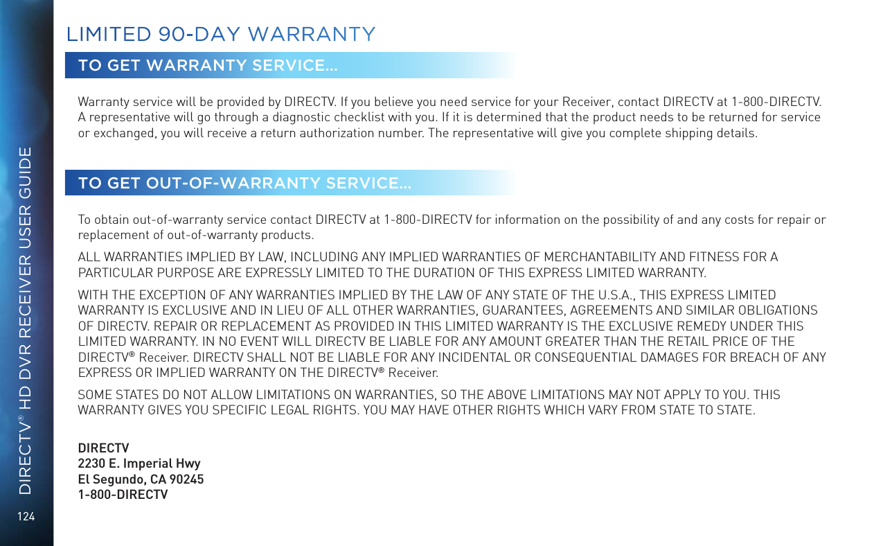 124DIRECTV® HD DVR RECEIVER USER GUIDETO GET WARRANTY SERVICE...Warranty service will be provided by DIRECTV. If you believe you need service for your Receiver, contact DIRECTV at 1-800-DIRECTV. A representative will go through a diagnostic checklist with you. If it is determined that the product needs to be returned for service or exchanged, you will receive a return authorization number. The representative will give you complete shipping details.TO GET OUT-OF-WARRANTY SERVICE...To obtain out-of-warranty service contact DIRECTV at 1-800-DIRECTV for information on the possibility of and any costs for repair or replacement of out-of-warranty products. ALL WARRANTIES IMPLIED BY LAW, INCLUDING ANY IMPLIED WARRANTIES OF MERCHANTABILITY AND FITNESS FOR A PARTICULAR PURPOSE ARE EXPRESSLY LIMITED TO THE DURATION OF THIS EXPRESS LIMITED WARRANTY. WITH THE EXCEPTION OF ANY WARRANTIES IMPLIED BY THE LAW OF ANY STATE OF THE U.S.A., THIS EXPRESS LIMITED WARRANTY IS EXCLUSIVE AND IN LIEU OF ALL OTHER WARRANTIES, GUARANTEES, AGREEMENTS AND SIMILAR OBLIGATIONS OF DIRECTV. REPAIR OR REPLACEMENT AS PROVIDED IN THIS LIMITED WARRANTY IS THE EXCLUSIVE REMEDY UNDER THIS LIMITED WARRANTY. IN NO EVENT WILL DIRECTV BE LIABLE FOR ANY AMOUNT GREATER THAN THE RETAIL PRICE OF THE DIRECTV® Receiver. DIRECTV SHALL NOT BE LIABLE FOR ANY INCIDENTAL OR CONSEQUENTIAL DAMAGES FOR BREACH OF ANY EXPRESS OR IMPLIED WARRANTY ON THE DIRECTV® Receiver. SOME STATES DO NOT ALLOW LIMITATIONS ON WARRANTIES, SO THE ABOVE LIMITATIONS MAY NOT APPLY TO YOU. THIS WARRANTY GIVES YOU SPECIFIC LEGAL RIGHTS. YOU MAY HAVE OTHER RIGHTS WHICH VARY FROM STATE TO STATE.   DIRECTV2230 E. Imperial Hwy El Segundo, CA 90245 1-800-DIRECTVLIMITED 90-DAY WARRANTY