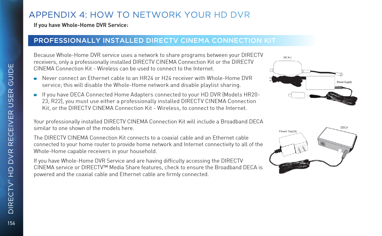 156DIRECTV® HD DVR RECEIVER USER GUIDEIf you have Whole-Home DVR Service: PROFESSIONALLY INSTALLED DIRECTV CINEMA CONNECTION KIT  Because Whole-Home DVR service uses a network to share programs between your DIRECTV receivers, only a professionally installed DIRECTV CINEMA Connection Kit or the DIRECTV CINEMA Connection Kit - Wireless can be used to connect to the Internet.  Never connect an Ethernet cable to an HR24 or H24 receiver with Whole-Home DVR service; this will disable the Whole-Home network and disable playlist sharing.  If you have DECA Connected Home Adapters connected to your HD DVR (Models HR20-23, R22), you must use either a professionally installed DIRECTV CINEMA Connection Kit, or the DIRECTV CINEMA Connection Kit - Wireless, to connect to the Internet.Your professionally installed DIRECTV CINEMA Connection Kit will include a Broadband DECA similar to one shown of the models here. The DIRECTV CINEMA Connection Kit connects to a coaxial cable and an Ethernet cable connected to your home router to provide home network and Internet connectivity to all of the Whole-Home capable receivers in your household. If you have Whole-Home DVR Service and are having difﬁculty accessing the DIRECTV CINEMA service or DIRECTV™ Media Share features, check to ensure the Broadband DECA is powered and the coaxial cable and Ethernet cable are ﬁrmly connected.APPENDIX 4: HOW TO NETWORK YOUR HD DVR