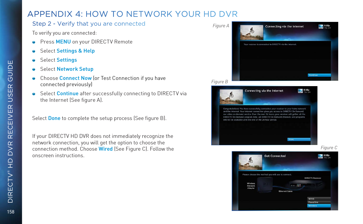 158DIRECTV® HD DVR RECEIVER USER GUIDEStep 2 - Verify that you are connectedTo verify you are connected: Press MENU on your DIRECTV Remote Select Settings &amp; Help Select Settings Select Network Setup Choose Connect Now (or Test Connection if you have connected previously) Select Continue after successfully connecting to DIRECTV via the Internet (See ﬁgure A).Select Done to complete the setup process (See ﬁgure B).If your DIRECTV HD DVR does not immediately recognize the network connection, you will get the option to choose the connection method. Choose Wired (See Figure C). Follow the onscreen instructions.Figure AFigure BFigure CAPPENDIX 4: HOW TO NETWORK YOUR HD DVR