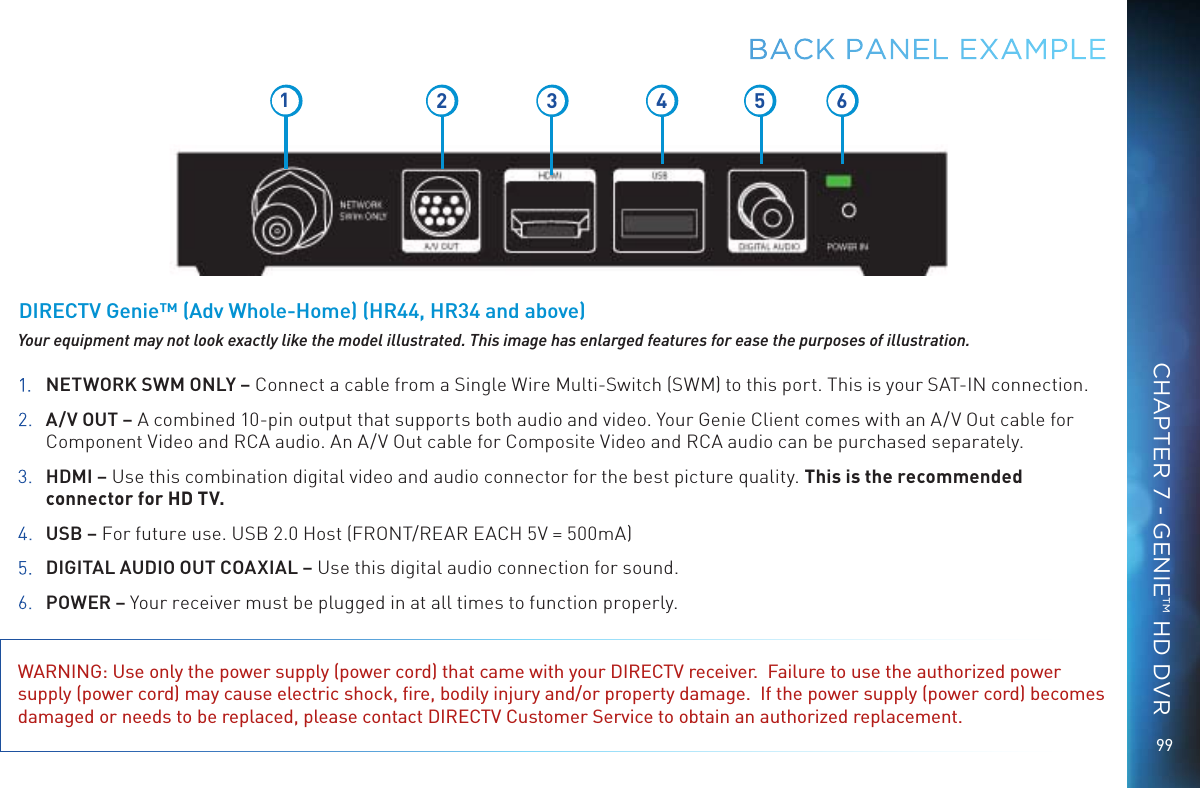 9912 3 5 641.  NETWORK SWM ONLY – Connect a cable from a Single Wire Multi-Switch (SWM) to this port. This is your SAT-IN connection.2.   A/V OUT – A combined 10-pin output that supports both audio and video. Your Genie Client comes with an A/V Out cable for Component Video and RCA audio. An A/V Out cable for Composite Video and RCA audio can be purchased separately.3.   HDMI – Use this combination digital video and audio connector for the best picture quality. This is the recommended connector for HD TV.4.   USB – For future use. USB 2.0 Host (FRONT/REAR EACH 5V = 500mA)5.   DIGITAL AUDIO OUT COAXIAL – Use this digital audio connection for sound.6. POWER – Your receiver must be plugged in at all times to function properly.WARNING: Use only the power supply (power cord) that came with your DIRECTV receiver.  Failure to use the authorized power supply (power cord) may cause electric shock, ﬁre, bodily injury and/or property damage.  If the power supply (power cord) becomes damaged or needs to be replaced, please contact DIRECTV Customer Service to obtain an authorized replacement.Your equipment may not look exactly like the model illustrated. This image has enlarged features for ease the purposes of illustration.DIRECTV Genie™ (Adv Whole-Home) (HR44, HR34 and above)BACK PANEL EXAMPLECHAPTER 7 - GENIE™ HD DVR