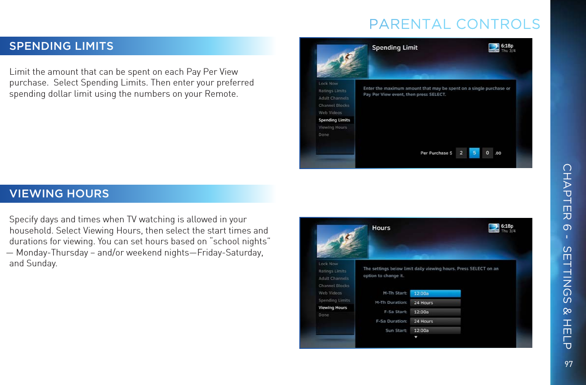 9797SPENDING LIMITSLimit the amount that can be spent on each Pay Per View purchase.  Select Spending Limits. Then enter your preferred spending dollar limit using the numbers on your Remote.VIEWING HOURSSpecify days and times when TV watching is allowed in your household. Select Viewing Hours, then select the start times and durations for viewing. You can set hours based on “school nights” — Monday-Thursday – and/or weekend nights—Friday-Saturday, and Sunday.PARENTAL CONTROLSCHAPTER 6 -  SETTINGS &amp; HELP