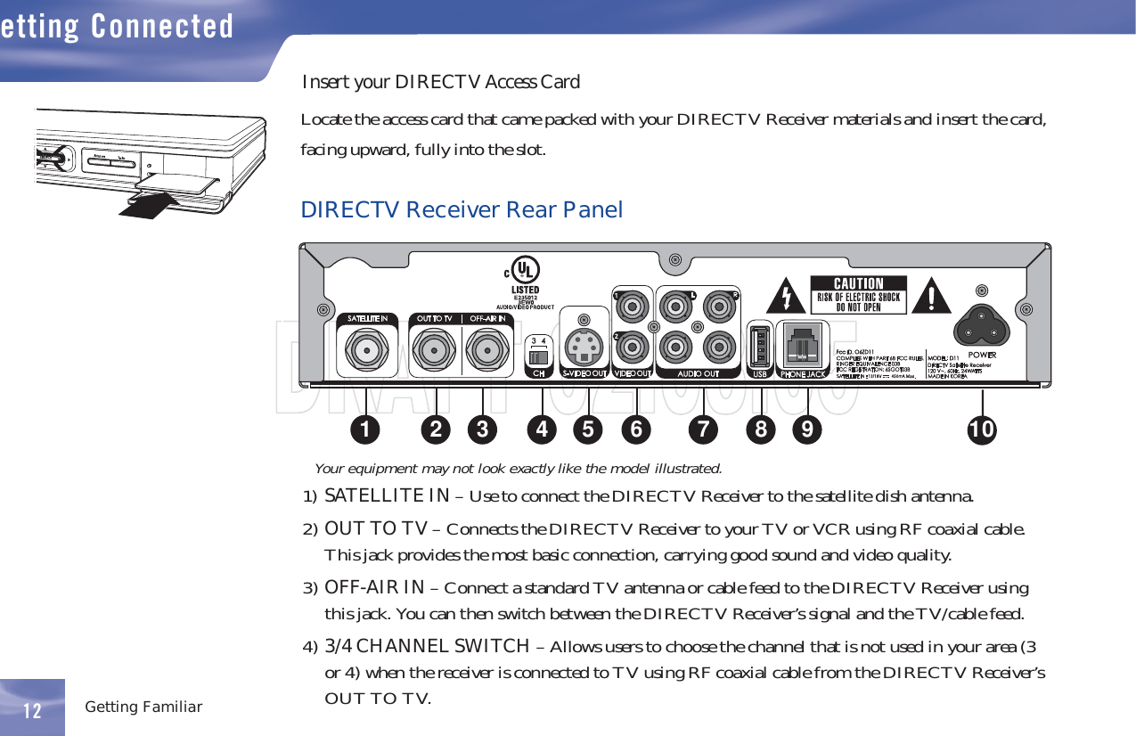 12etting ConnectedGetting FamiliarInsert your DIRECTV Access CardLocate the access card that came packed with your DIRECTV Receiver materials and insert the card,facingupward,fullyintotheslot.DIRECTV Receiver Rear Panel1) SATELLITE IN – Use to connect the DIRECTV Receiver to the satellite dish antenna.2) OUTTOTV– Connects the DIRECTV Receiver to your TV or VCR using RF coaxial cable.This jack provides the most basic connection, carrying good sound and video quality.3) OFF-AIR IN – Connect a standard TV antenna or cable feed to the DIRECTV Receiver usingthis jack. You can then switch between the DIRECTV Receiver’s signal and the TV/cable feed.4) 3/4 CHANNEL SWITCH –Allowsuserstochoosethechannelthatisnotusedinyourarea(3or 4) when the receiver is connected to TV using RF coaxial cable from the DIRECTV Receiver’sOUTTOTV.12Your equipment may not look exactly like the model illustrated.Acti veInfoSELECT1 2 3 4 5 6 7 8 9 10