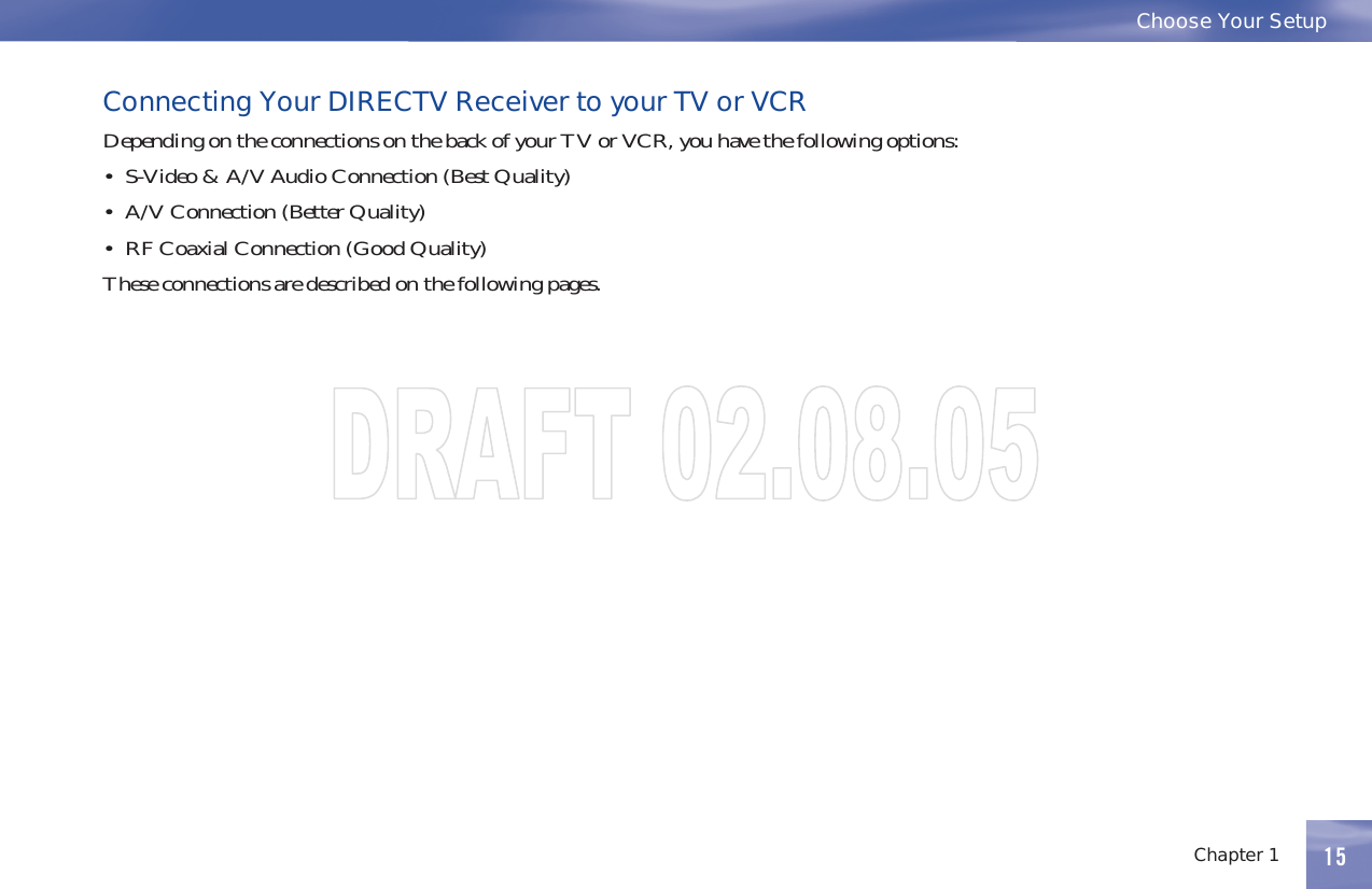 15Chapter 1Choose Your Setup15Connecting Your DIRECTV Receiver to your TV or VCRDependingontheconnectionsonthebackofyourTVorVCR,youhavethefollowingoptions:• S-Video&amp;A/VAudioConnection(BestQuality)• A/V Connection (Better Quality)• RF Coaxial Connection (Good Quality)Theseconnectionsaredescribedonthefollowingpages.