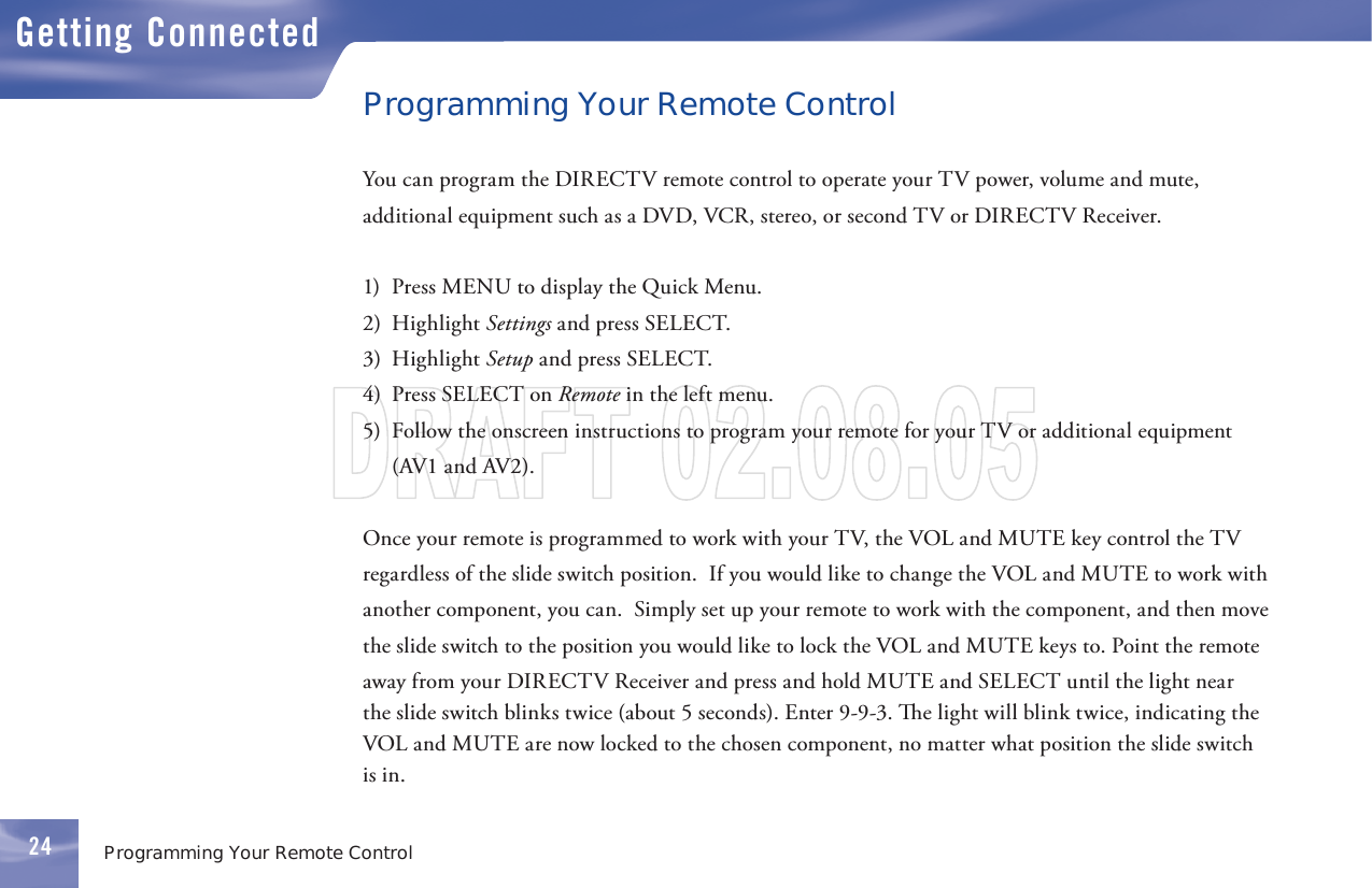 2424Getting ConnectedProgramming Your Remote ControlProgramming Your Remote ControlYou can program the DIRECTV      remote control to operate your TV power, volume and mute, additional equipment such as a DVD, VCR, stereo, or second TV or DIRECTV Receiver.1)  Press MENU to display the Quick Menu.2)  Highlight Settings and press SELECT.3)  Highlight Setup and press SELECT.4)  Press SELECT on Remote in the left menu.  5)  Follow the onscreen instructions to program your remote for your TV or additional equipment (AV1 and AV2).Once your      remote is programmed to work with your TV, the VOL and  MUTE key control the TV regardless of the slide switch position.  If you would like to change the VOL and  MUTE to work with another component, you can.  Simply set up your      remote to work with the component, and then move the slide switch to the position you would like to lock the VOL and MUTE keys to. Point the remote away from your DIRECTV Receiver and press and hold MUTE and SELECT until the light near the slide switch blinks twice (about 5 seconds). Enter 9-9-3.   e light will blink twice, indicating the VOL and MUTE are now locked to the chosen component, no matter what position the slide switch is in.