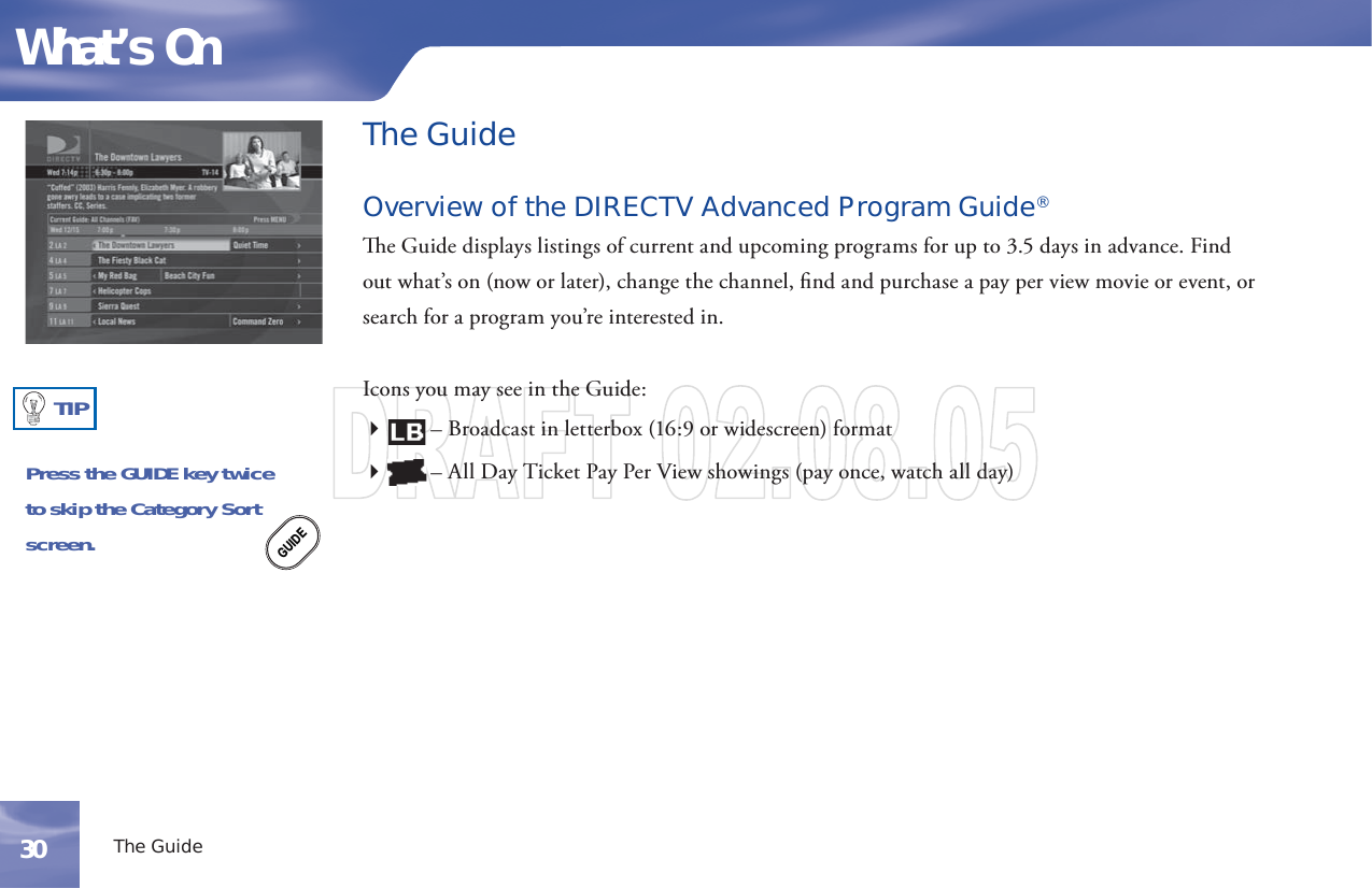 The GuideOverview of the DIRECTV Advanced Program Guide®  e Guide displays listings of current and upcoming programs for up to 3.5 days in advance. Find out what’s on (now or later), change the channel, ﬁ nd and purchase a   pay per view movie or event, or  search for a program you’re interested in.Icons you may see in the Guide:        – Broadcast in letterbox (16:9 or widescreen) format        – All Day Ticket Pay Per View  showings (pay once, watch all day)Press the GUIDE key twiceto skip the Category Sortscreen.GUIDETIPThe GuideWhat’s On30