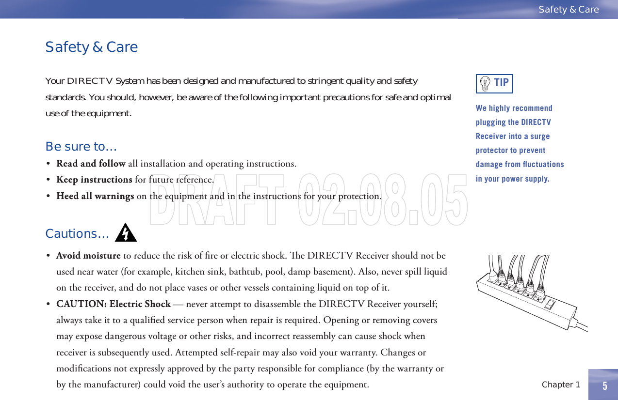 5Safety &amp; CareChapter 1 5Safety &amp; CareYourDIRECTVSystemhasbeendesignedandmanufacturedtostringentqualityandsafetystandards.Youshould,however,beawareofthefollowingimportantprecautionsforsafeandoptimaluse of the equipment.Be sure to…•  Read and follow all installation and operating instructions.•  Keep instructions for future reference.•  Heed all warnings on the equipment and in the instructions for your protection.Cautions…•  Avoid moisture to reduce the risk of ﬁ re or electric shock.   e DIRECTV Receiver should not be used near water (for example, kitchen sink, bathtub, pool, damp basement). Also, never spill liquid on the receiver, and do not place vases or other vessels containing liquid on top of it.•  CAUTION: Electric Shock — never attempt to disassemble the DIRECTV Receiver yourself; always take it to a qualiﬁ ed service person when repair is required. Opening or removing covers may expose dangerous voltage or other risks, and incorrect reassembly can cause shock when receiver is subsequently used. Attempted self-repair may also void your  warranty. Changes or modiﬁ cations not expressly approved by the party responsible for compliance (by the warranty or by the manufacturer) could void the user’s authority to operate the equipment.TIPWe highly recommend plugging the DIRECTV Receiver into a surge protector to prevent damage from ﬂ uctuations in your power supply. 