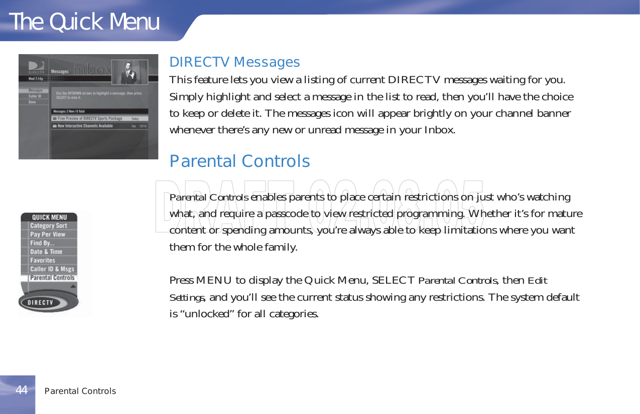 DIRECTV MessagesThis feature lets you view a listing of current DIRECTV messages waiting for you.Simply highlight and select a message in the list to read, then you’ll have the choiceto keep or delete it. The messages icon will appear brightly on your channel bannerwhenever there’s any new or unread message in your Inbox.Parental ControlsParental Controls enables parents to place certain restrictions on just who’s watchingwhat, and require a passcode to view restricted programming. Whether it’s for maturecontent or spending amounts, you’re always able to keep limitations where you wantthem for the whole family.Press MENU to display the Quick Menu, SELECT Parental Controls, then EditSettings, and you’ll see the current status showing any restrictions. The system defaultis “unlocked” for all categories.The Quick MenuParental Controls44