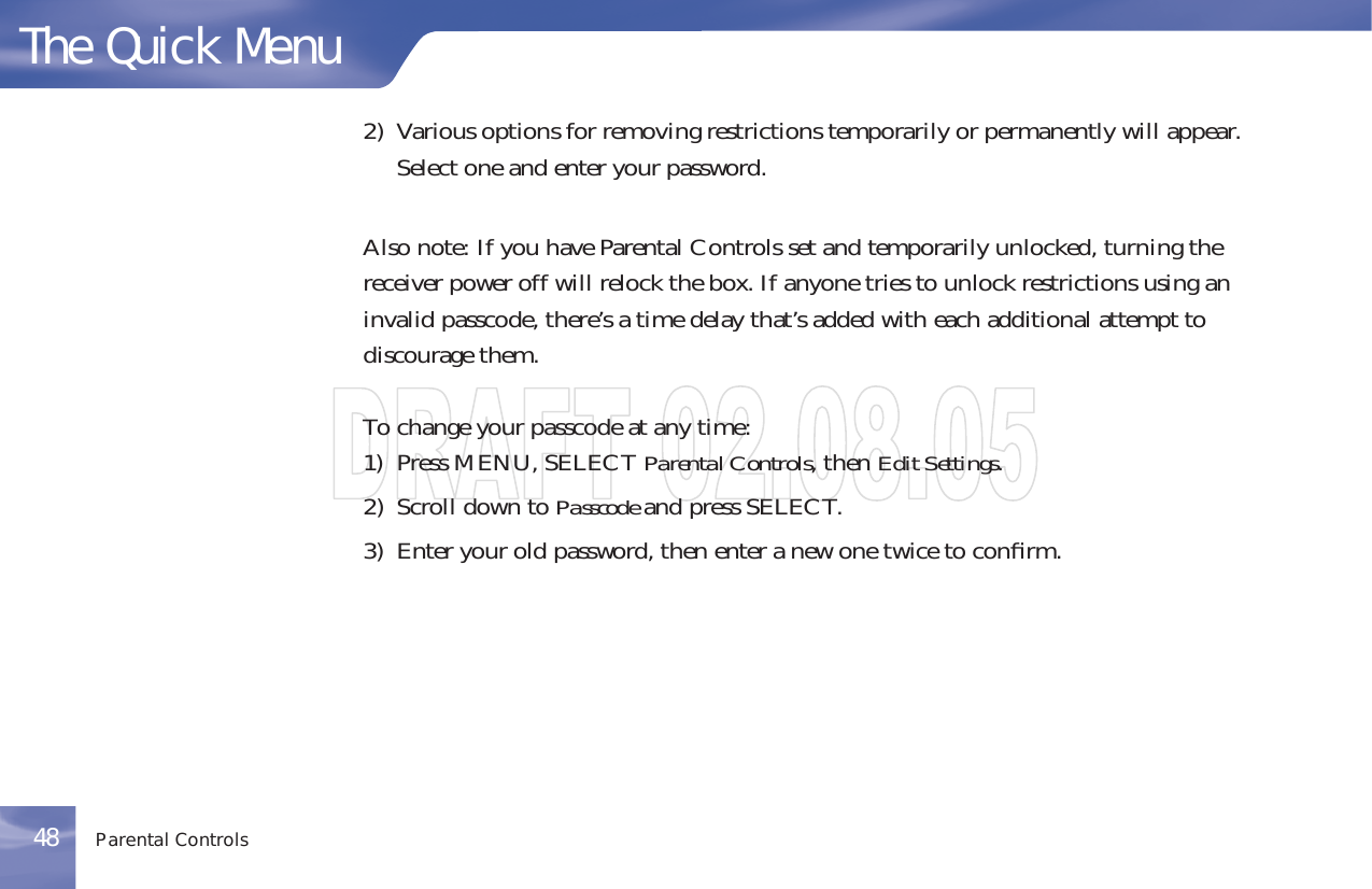 2) Various options for removing restrictions temporarily or permanently will appear.Select one and enter your password.Also note: If you have Parental Controls set and temporarily unlocked, turning thereceiver power off will relock the box. If anyone tries to unlock restrictions using aninvalid passcode, there’s a time delay that’s added with each additional attempt todiscourage them.To change your passcode at any time:1) Press MENU, SELECT Parental Controls,thenEdit Settings.2) Scroll down to Passcode and press SELECT.3) Enter your old password, then enter a new one twice to conﬁrm.The Quick MenuParental Controls48