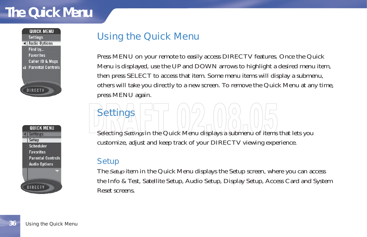 UsingtheQuickMenuPress MENU on your remote to easily access DIRECTV features. Once the QuickMenu is displayed, use the UP and DOWN arrows to highlight a desired menu item,then press SELECT to access that item. Some menu items will display a submenu,others will take you directly to a new screen. To remove the Quick Menu at any time,press MENU again.SettingsSelecting Settings in the Quick Menu displays a submenu of items that lets youcustomize, adjust and keep track of your DIRECTV viewing experience.SetupThe Setup item in the Quick Menu displays the Setup screen, where you can accessthe Info &amp; Test, Satellite Setup, Audio Setup, Display Setup, Access Card and SystemReset screens.The Quick MenuUsing the Quick Menu36