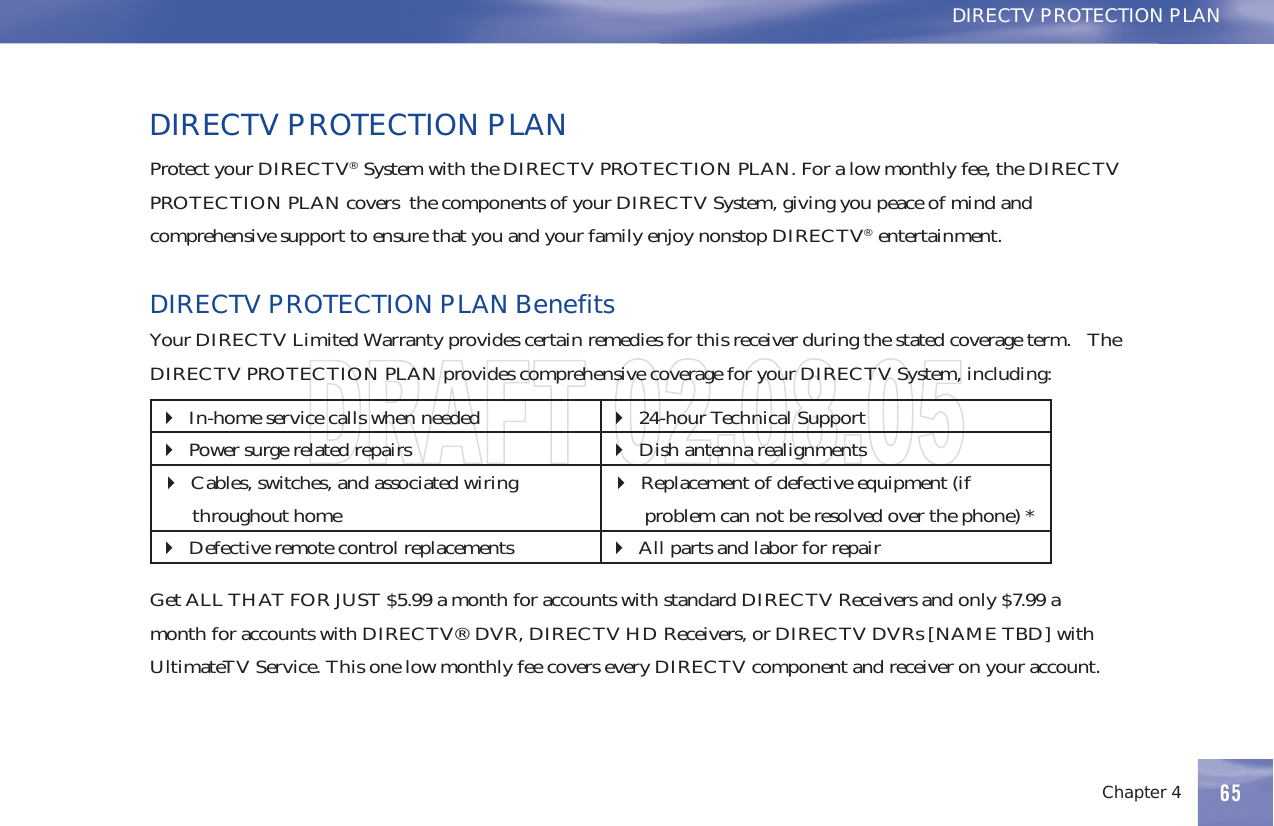 Chapter 4 65DIRECTV PROTECTION PLANDIRECTV PROTECTION PLANProtect your DIRECTV®SystemwiththeDIRECTVPROTECTIONPLAN.Foralowmonthlyfee,theDIRECTVPROTECTION PLAN covers the components of your DIRECTV System, giving you peace of mind andcomprehensive support to ensure that you and your family enjoy nonstop DIRECTV®entertainment.DIRECTVPROTECTIONPLANBenefitsYour DIRECTV Limited Warranty provides certain remedies for this receiver during the stated coverage term. TheDIRECTV PROTECTION PLAN provides comprehensive coverage for your DIRECTV System, including:In-home service calls when needed 24-hour Technical SupportPower surge related repairs Dish antenna realignmentsCables, switches, and associated wiringthroughout homeReplacement of defective equipment (ifproblem can not be resolved over the phone) *Defective remote control replacements AllpartsandlaborforrepairGet ALL THAT FOR JUST $5.99 a month for accounts with standard DIRECTV Receivers and only $7.99 amonth for accounts with DIRECTV® DVR, DIRECTV HD Receivers, or DIRECTV DVRs [NAME TBD] withUltimateTV Service. This one low monthly fee covers every DIRECTV component and receiver on your account.