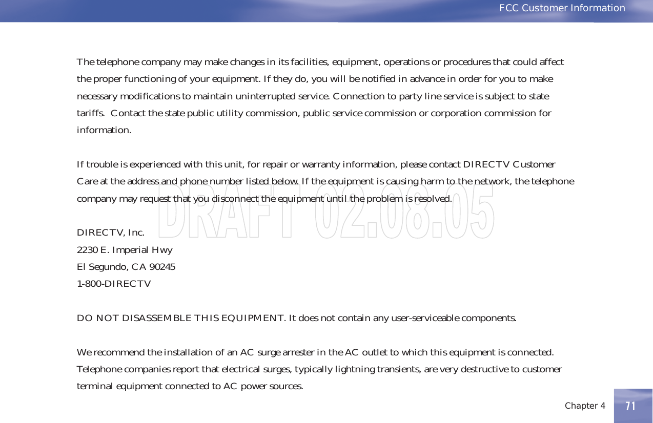 Chapter 4 71FCC Customer InformationThetelephonecompanymaymakechangesinitsfacilities,equipment,operationsorproceduresthatcouldaffectthe proper functioning of your equipment. If they do, you will be notiﬁed in advance in order for you to makenecessary modiﬁcations to maintain uninterrupted service. Connection to party line service is subject to statetariffs. Contact the state public utility commission, public service commission or corporation commission forinformation.If trouble is experienced with this unit, for repair or warranty information, please contact DIRECTV CustomerCare at the address and phone number listed below. If the equipment is causing harm to the network, the telephonecompany may request that you disconnect the equipment until the problem is resolved.DIRECTV, Inc.2230 E. Imperial HwyEl Segundo, CA 902451-800-DIRECTVDO NOT DISASSEMBLE THIS EQUIPMENT. It does not contain any user-serviceable components.WerecommendtheinstallationofanACsurgearresterintheACoutlettowhichthisequipmentisconnected.Telephone companies report that electrical surges, typically lightning transients, are very destructive to customerterminal equipment connected to AC power sources.