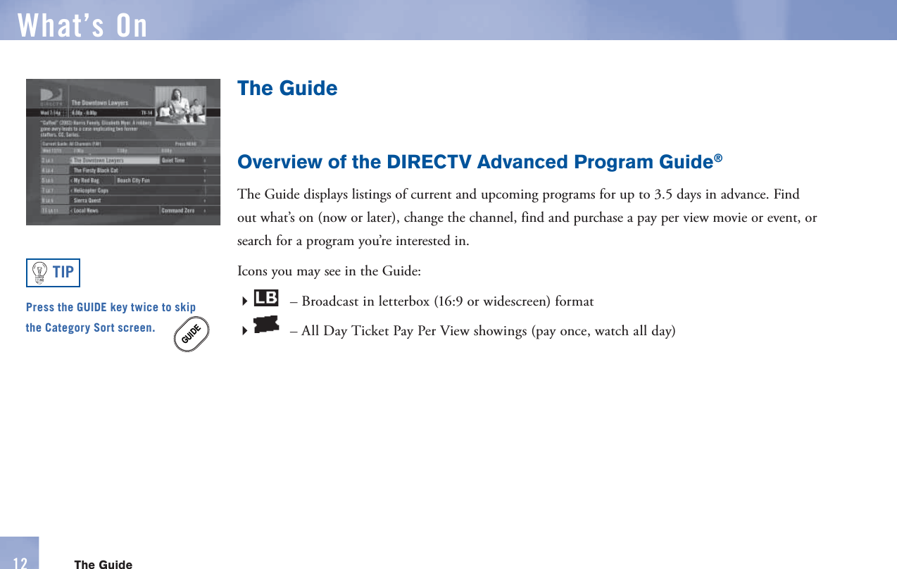 The GuideOverview of the DIRECTV Advanced Program Guide®The Guide displays listings of current and upcoming programs for up to 3.5 days in advance. Find out what’s on (now or later), change the channel, find and purchase a   pay per view movie or event, or  search for a program you’re interested in.Icons you may see in the Guide: – Broadcast in letterbox (16:9 or widescreen) format  – All Day Ticket Pay Per View  showings (pay once, watch all day)GUIDEPress the GUIDE key twice to skip the Category Sort screen.TIPWhat’s On12 The Guide