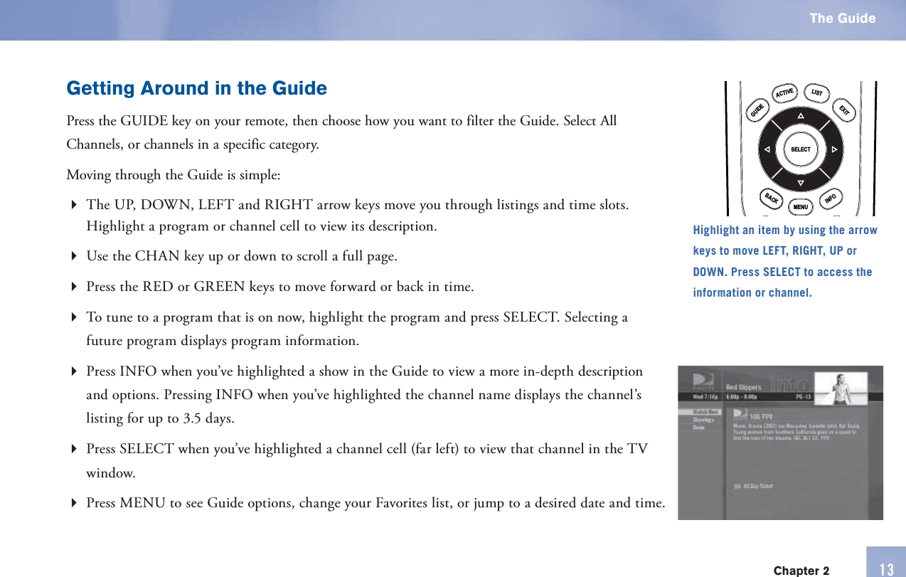 Getting Around in the GuidePress the  GUIDE key on your      remote, then choose how you want to filter the Guide. Select All Channels, or channels in a specific category.Moving through the Guide is simple:The UP, DOWN, LEFT and RIGHT arrow keys move you through listings and time slots. Highlight a program or channel cell to view its description.Use the CHAN key up or down to scroll a full page.Press the RED or GREEN keys to move forward or back in time.To tune to a program that is on now, highlight the program and press SELECT. Selecting a future program displays program information.Press   INFO when you’ve highlighted a show in the Guide to view a more in-depth description and options. Pressing INFO when you’ve highlighted the channel name displays the channel’s listing for up to 3.5 days.Press SELECT when you’ve highlighted a channel cell (far left) to view that channel in the TV window.Press MENU to see Guide options, change your Favorites list, or jump to a desired date and time.MENUINFOBACKEXITLISTGUIDEACTIVESELECTHighlight an item by using the arrow keys to move LEFT, RIGHT, UP or DOWN. Press SELECT to access the information or channel. The Guide13Chapter 2
