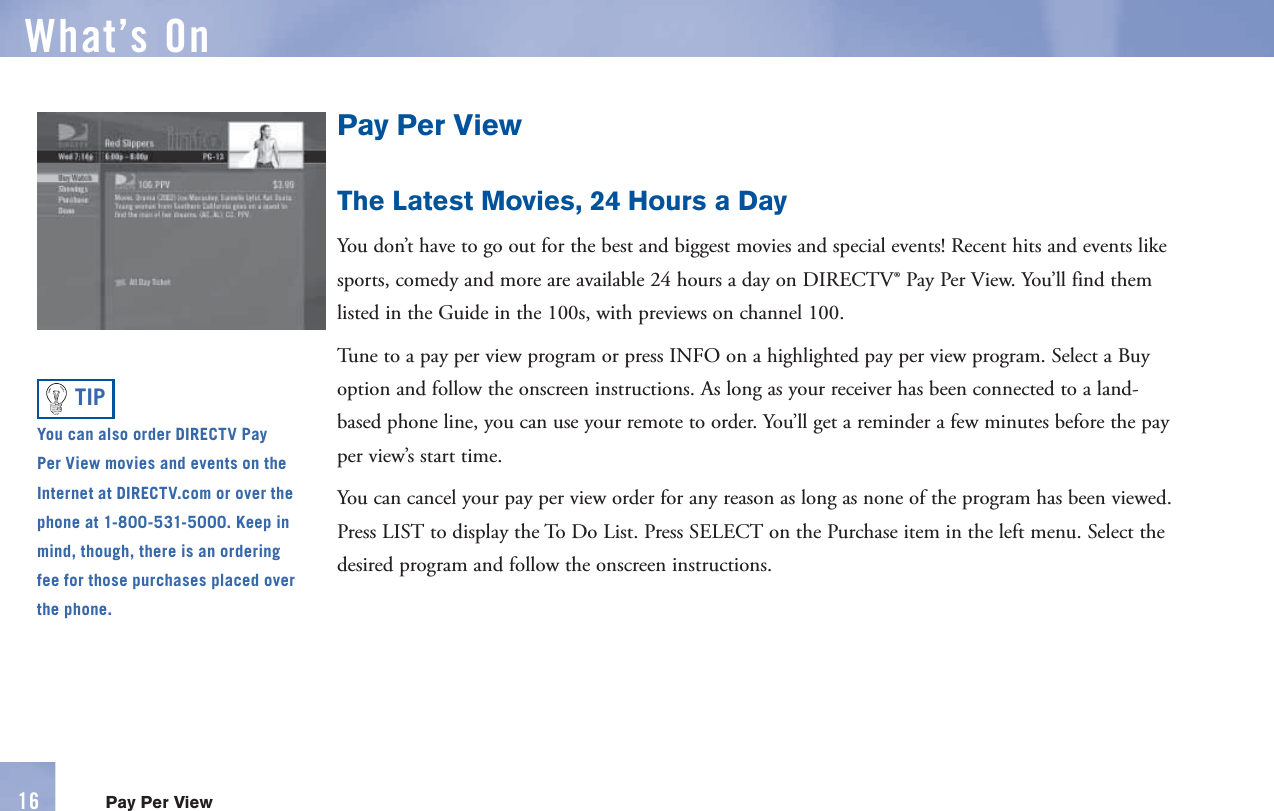 Pay Per ViewThe Latest Movies, 24 Hours a DayYou don’t have to go out for the best and biggest movies and special events! Recent hits and events like sports, comedy and more are available 24 hours a day on DIRECTV®  Pay Per View. You’ll find them listed in the Guide in the 100s, with previews on channel 100. Tune to a pay per view program or press  INFO on a highlighted pay per view program. Select a Buy option and follow the onscreen instructions. As long as your receiver has been connected to a land-based phone line, you can use your      remote to order. You’ll get a reminder a few minutes before the pay per view’s start time.You can cancel your pay per view order for any reason as long as none of the program has been viewed. Press LIST to display the  To Do List. Press SELECT on the Purchase item in the left menu. Select the desired program and follow the onscreen instructions.You can also order DIRECTV  Pay Per View movies and events on the Internet at DIRECTV.com or over the phone at 1-800-531-5000. Keep in mind, though, there is an ordering fee for those  purchases placed over the phone.TIPWhat’s On16 Pay Per View