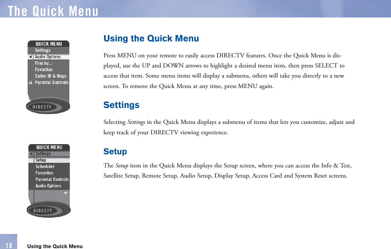 Using the Quick MenuPress  MENU on your      remote to easily access DIRECTV features. Once the Quick Menu is dis-played, use the UP and DOWN arrows to highlight a desired menu item, then press SELECT to access that item. Some menu items will display a submenu, others will take you directly to a new screen. To remove the  Quick Menu at any time, press  MENU again.SettingsSelecting Settings in the Quick Menu displays a submenu of items that lets you customize, adjust and keep track of your DIRECTV viewing experience.SetupThe Setup item in the Quick Menu displays the Setup screen, where you can access the Info &amp; Test, Satellite Setup, Remote Setup, Audio Setup, Display Setup, Access Card and System Reset screens.The  Quick MenuUsing the Quick Menu18