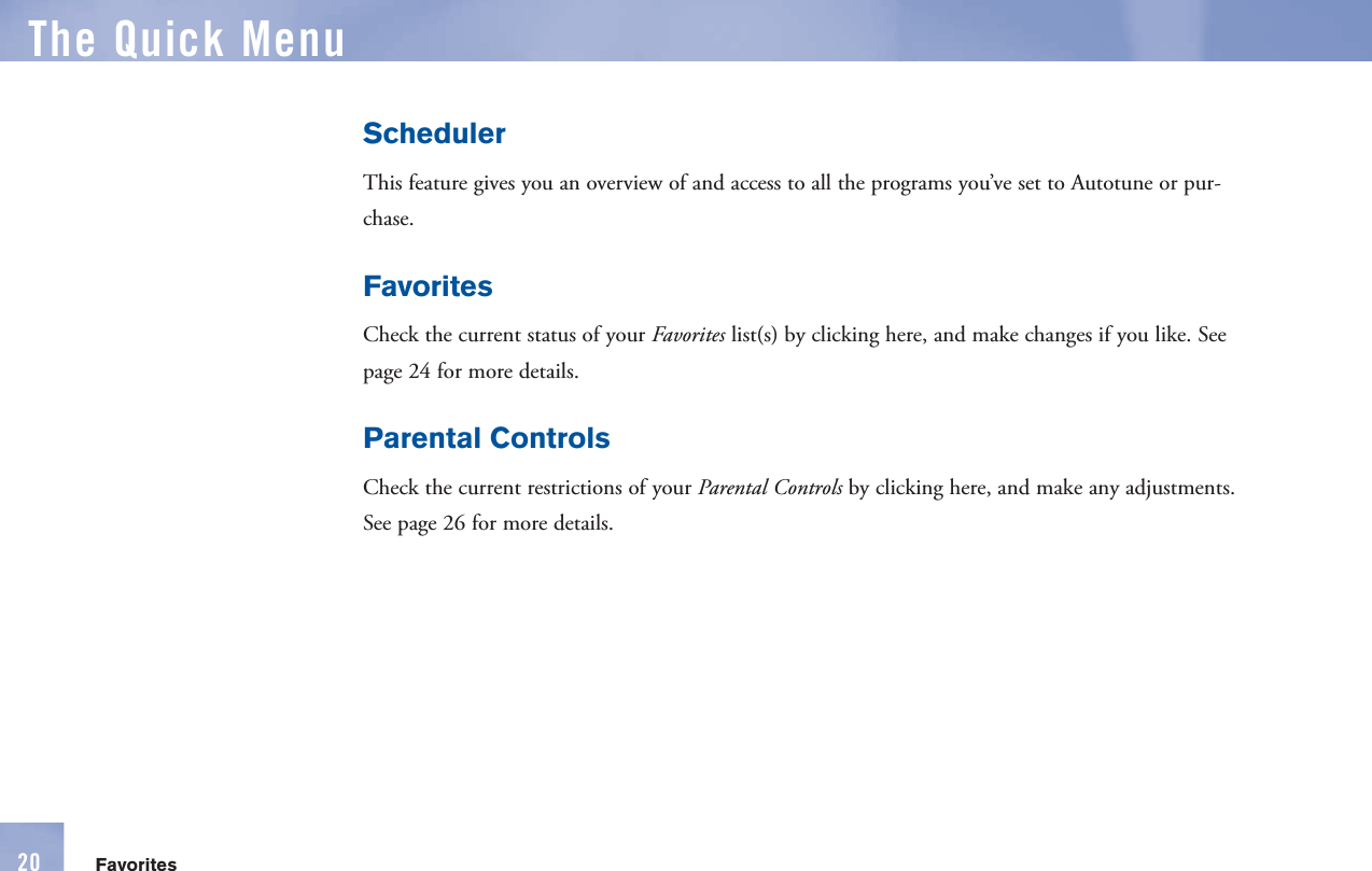 SchedulerThis feature gives you an overview of and access to all the programs you’ve set to Autotune or pur-chase.FavoritesCheck the current status of your Favorites list(s) by clicking here, and make changes if you like. See page 24 for more details.Parental ControlsCheck the current restrictions of your        Parental Controls by clicking here, and make any adjustments. See page 26 for more details.The  Quick MenuFavorites20