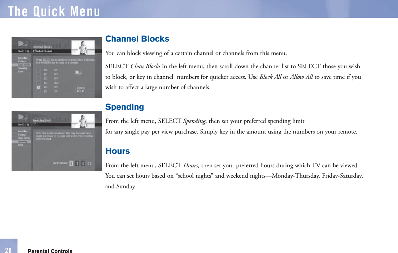Channel BlocksYou can block viewing of a certain channel or channels from this menu.  SELECT  Chan Blocks in the left menu, then scroll down the  channel list to SELECT those you wish to block, or key in channel  numbers for quicker access. Use Block All or Allow All to save time if you wish to affect a large number of channels.SpendingFrom the left menu, SELECT Spending, then set your preferred  spending limit for any single   pay per view purchase. Simply key in the amount using the numbers on your      remote.HoursFrom the left menu, SELECT Hours, then set your preferred  hours during which TV can be viewed. You can set hours based on “school nights” and weekend nights—Monday-Thursday, Friday-Saturday, and Sunday.The  Quick MenuParental Controls28