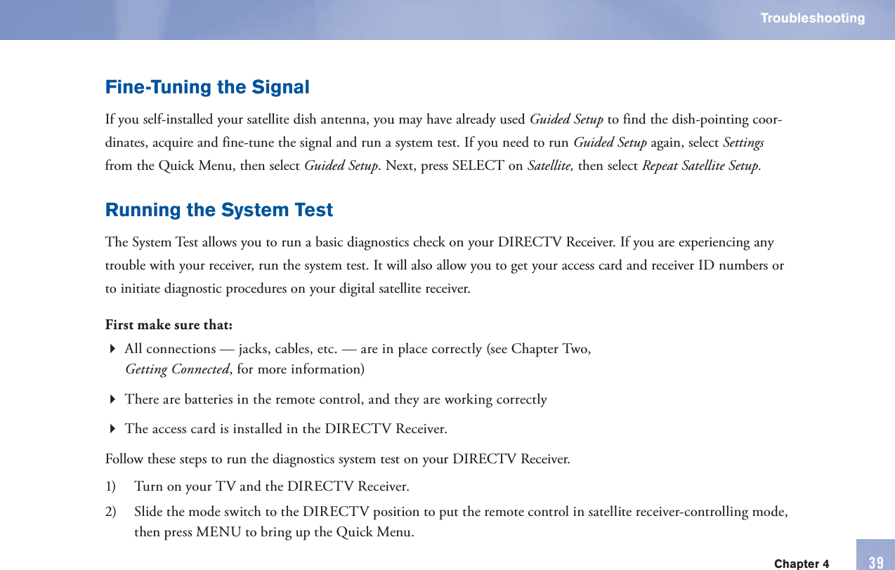 Chapter 4 39TroubleshootingFine-Tuning the SignalIf you self-installed your satellite dish antenna, you may have already used   Guided    Setup to find the   dish-pointing coor-dinates, acquire and fine-tune the signal and run a system test. If you need to run   Guided    Setup again, select Settings from the  Quick Menu, then select   Guided    Setup. Next, press SELECT on Satellite, then select Repeat   Satellite    Setup.Running the  System TestThe  System Test allows you to run a basic diagnostics check on your DIRECTV Receiver. If you are experiencing any trouble with your receiver, run the system test. It will also allow you to get your  access card and receiver ID numbers or to initiate diagnostic procedures on your digital satellite receiver.First make sure that:All  connections —   jacks, cables, etc. — are in place correctly (see Chapter Two, Getting Connected, for more information)There are  batteries in the      remote control, and they are working correctlyThe  access card is installed in the DIRECTV Receiver.Follow these steps to run the diagnostics system test on your DIRECTV Receiver.1)  Turn on your TV and the DIRECTV Receiver.2)  Slide the  mode switch to the DIRECTV position to put the      remote control in satellite receiver-controlling mode, then press  MENU to bring up the  Quick Menu.